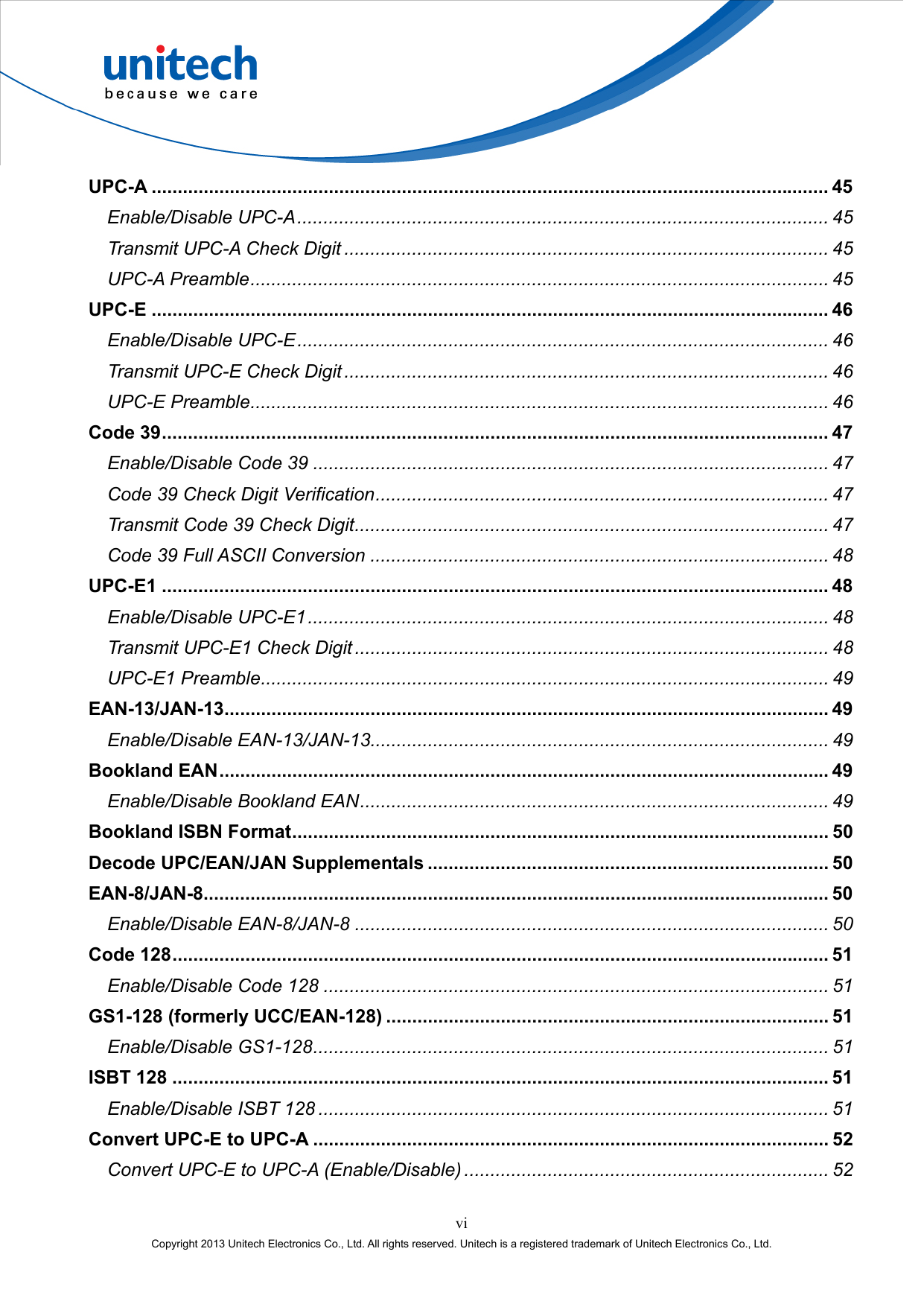  vi Copyright 2013 Unitech Electronics Co., Ltd. All rights reserved. Unitech is a registered trademark of Unitech Electronics Co., Ltd. UPC-A .................................................................................................................................. 45 Enable/Disable UPC-A...................................................................................................... 45 Transmit UPC-A Check Digit ............................................................................................. 45 UPC-A Preamble............................................................................................................... 45 UPC-E .................................................................................................................................. 46 Enable/Disable UPC-E...................................................................................................... 46 Transmit UPC-E Check Digit ............................................................................................. 46 UPC-E Preamble............................................................................................................... 46 Code 39................................................................................................................................ 47 Enable/Disable Code 39 ................................................................................................... 47 Code 39 Check Digit Verification....................................................................................... 47 Transmit Code 39 Check Digit........................................................................................... 47 Code 39 Full ASCII Conversion ........................................................................................ 48 UPC-E1 ................................................................................................................................ 48 Enable/Disable UPC-E1.................................................................................................... 48 Transmit UPC-E1 Check Digit ........................................................................................... 48 UPC-E1 Preamble............................................................................................................. 49 EAN-13/JAN-13.................................................................................................................... 49 Enable/Disable EAN-13/JAN-13........................................................................................ 49 Bookland EAN..................................................................................................................... 49 Enable/Disable Bookland EAN.......................................................................................... 49 Bookland ISBN Format....................................................................................................... 50 Decode UPC/EAN/JAN Supplementals ............................................................................. 50 EAN-8/JAN-8........................................................................................................................ 50 Enable/Disable EAN-8/JAN-8 ........................................................................................... 50 Code 128.............................................................................................................................. 51 Enable/Disable Code 128 ................................................................................................. 51 GS1-128 (formerly UCC/EAN-128) ..................................................................................... 51 Enable/Disable GS1-128................................................................................................... 51 ISBT 128 .............................................................................................................................. 51 Enable/Disable ISBT 128 .................................................................................................. 51 Convert UPC-E to UPC-A ................................................................................................... 52 Convert UPC-E to UPC-A (Enable/Disable) ...................................................................... 52 