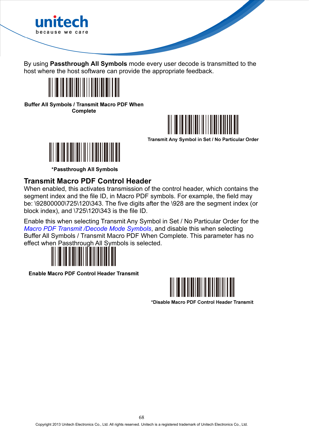  By using Passthrough All Symbols mode every user decode is transmitted to the host where the host software can provide the appropriate feedback.      Transmit Macro PDF Control Header When enabled, this activates transmission of the control header, which contains the segment index and the file ID, in Macro PDF symbols. For example, the field may be: \92800000\725\120\343. The five digits after the \928 are the segment index (or block index), and \725\120\343 is the file ID. Enable this when selecting Transmit Any Symbol in Set / No Particular Order for the Macro PDF Transmit /Decode Mode Symbols, and disable this when selecting Buffer All Symbols / Transmit Macro PDF When Complete. This parameter has no effect when Passthrough All Symbols is selected.     68 Copyright 2013 Unitech Electronics Co., Ltd. All rights reserved. Unitech is a registered trademark of Unitech Electronics Co., Ltd. 