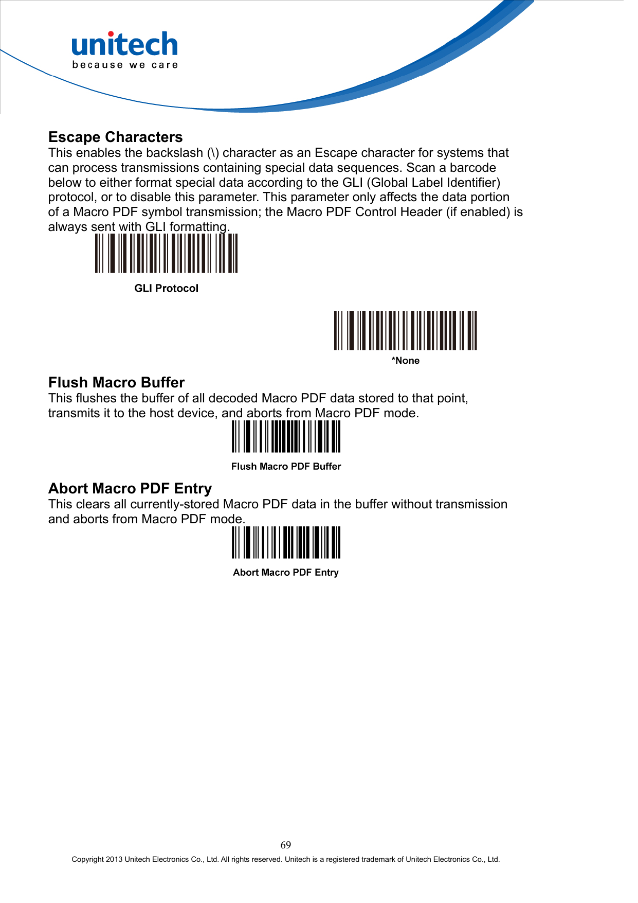  Escape Characters This enables the backslash (\) character as an Escape character for systems that can process transmissions containing special data sequences. Scan a barcode below to either format special data according to the GLI (Global Label Identifier) protocol, or to disable this parameter. This parameter only affects the data portion of a Macro PDF symbol transmission; the Macro PDF Control Header (if enabled) is always sent with GLI formatting.      Flush Macro Buffer This flushes the buffer of all decoded Macro PDF data stored to that point, transmits it to the host device, and aborts from Macro PDF mode.  Abort Macro PDF Entry This clears all currently-stored Macro PDF data in the buffer without transmission and aborts from Macro PDF mode.  69 Copyright 2013 Unitech Electronics Co., Ltd. All rights reserved. Unitech is a registered trademark of Unitech Electronics Co., Ltd. 