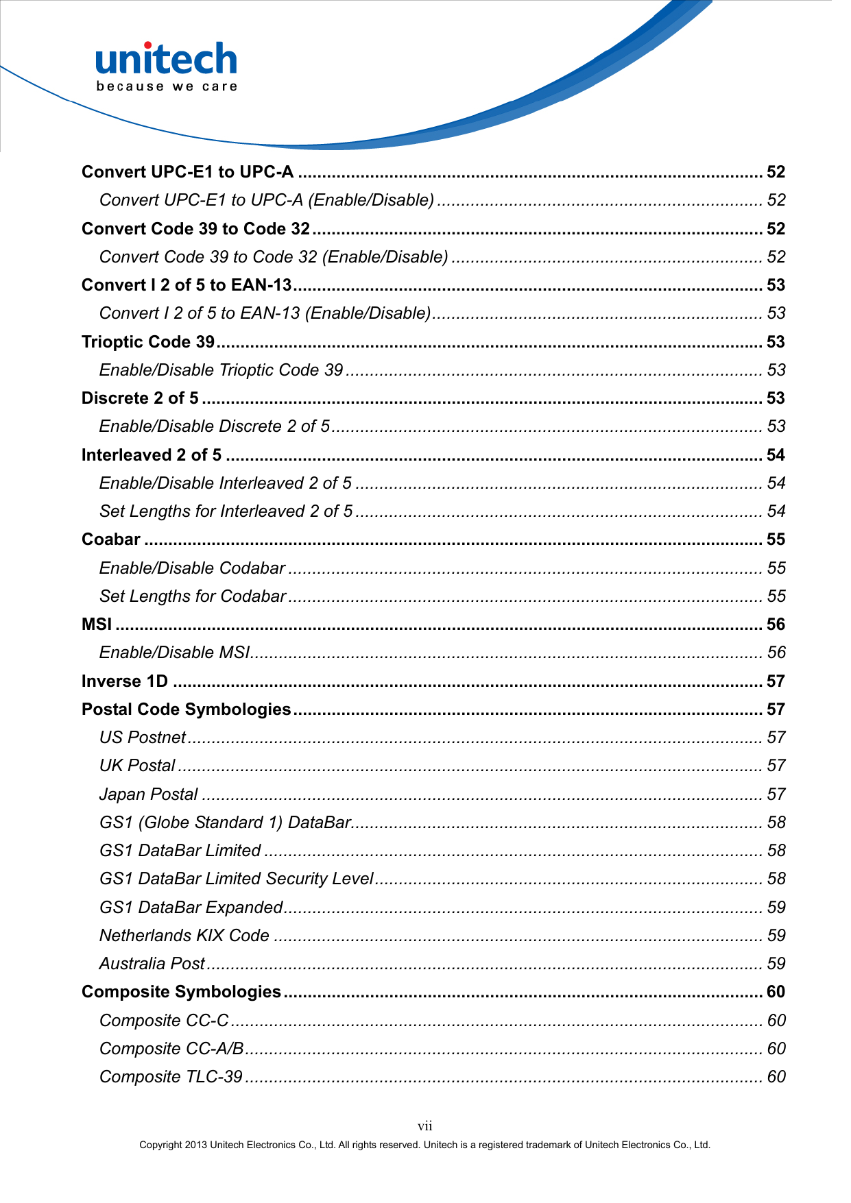  vii Copyright 2013 Unitech Electronics Co., Ltd. All rights reserved. Unitech is a registered trademark of Unitech Electronics Co., Ltd. Convert UPC-E1 to UPC-A ................................................................................................. 52 Convert UPC-E1 to UPC-A (Enable/Disable) .................................................................... 52 Convert Code 39 to Code 32.............................................................................................. 52 Convert Code 39 to Code 32 (Enable/Disable) ................................................................. 52 Convert I 2 of 5 to EAN-13.................................................................................................. 53 Convert I 2 of 5 to EAN-13 (Enable/Disable)..................................................................... 53 Trioptic Code 39.................................................................................................................. 53 Enable/Disable Trioptic Code 39 ....................................................................................... 53 Discrete 2 of 5 ..................................................................................................................... 53 Enable/Disable Discrete 2 of 5.......................................................................................... 53 Interleaved 2 of 5 ................................................................................................................ 54 Enable/Disable Interleaved 2 of 5 ..................................................................................... 54 Set Lengths for Interleaved 2 of 5 ..................................................................................... 54 Coabar ................................................................................................................................. 55 Enable/Disable Codabar ................................................................................................... 55 Set Lengths for Codabar ................................................................................................... 55 MSI ....................................................................................................................................... 56 Enable/Disable MSI........................................................................................................... 56 Inverse 1D ........................................................................................................................... 57 Postal Code Symbologies.................................................................................................. 57 US Postnet........................................................................................................................ 57 UK Postal .......................................................................................................................... 57 Japan Postal ..................................................................................................................... 57 GS1 (Globe Standard 1) DataBar...................................................................................... 58 GS1 DataBar Limited ........................................................................................................ 58 GS1 DataBar Limited Security Level................................................................................. 58 GS1 DataBar Expanded.................................................................................................... 59 Netherlands KIX Code ...................................................................................................... 59 Australia Post.................................................................................................................... 59 Composite Symbologies.................................................................................................... 60 Composite CC-C ............................................................................................................... 60 Composite CC-A/B............................................................................................................ 60 Composite TLC-39 ............................................................................................................ 60 
