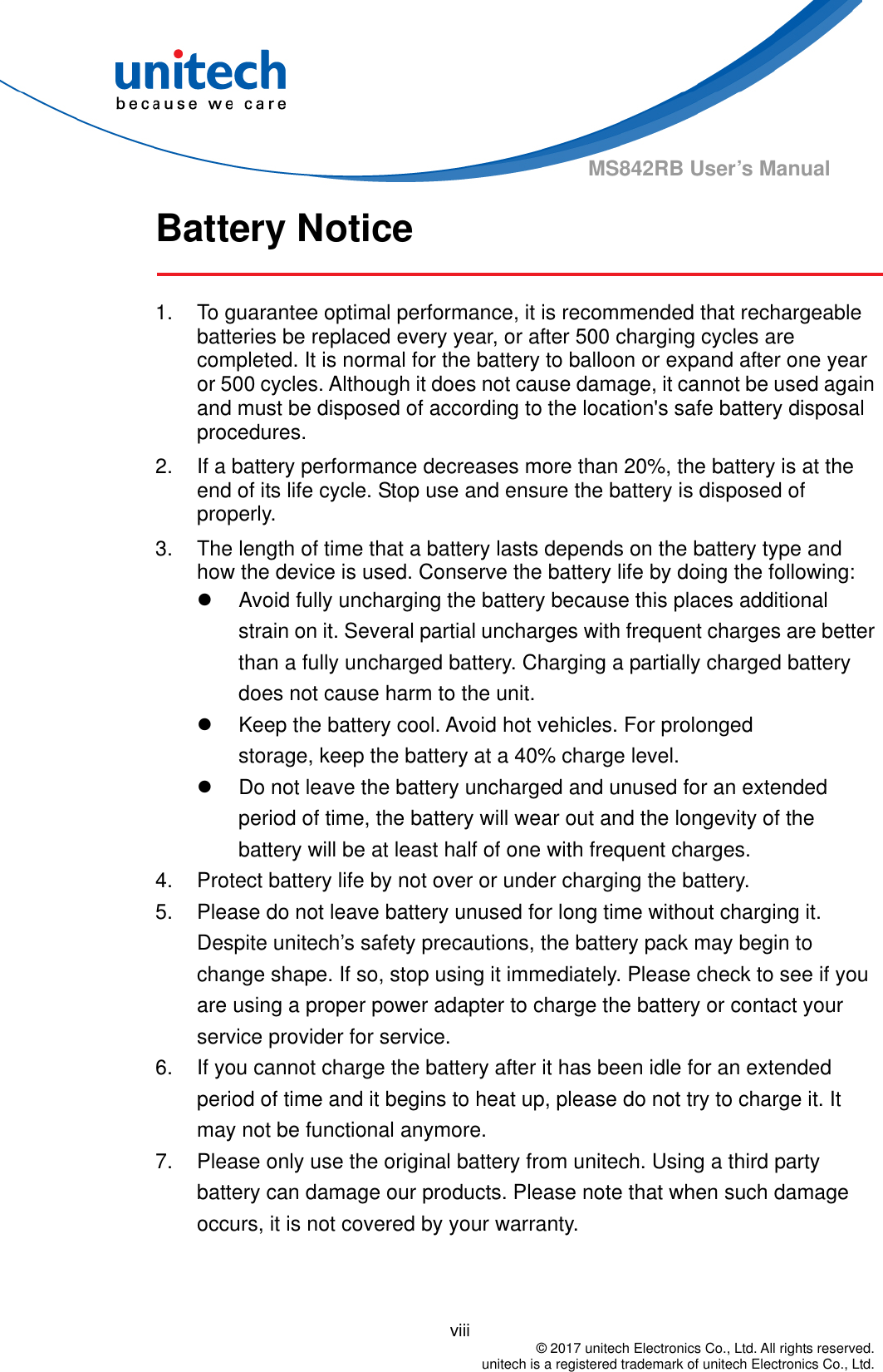                                          viii  © 2017 unitech Electronics Co., Ltd. All rights reserved.   unitech is a registered trademark of unitech Electronics Co., Ltd. MS842RB User’s Manual Battery Notice  1.  To guarantee optimal performance, it is recommended that rechargeable batteries be replaced every year, or after 500 charging cycles are completed. It is normal for the battery to balloon or expand after one year or 500 cycles. Although it does not cause damage, it cannot be used again and must be disposed of according to the location&apos;s safe battery disposal procedures. 2.  If a battery performance decreases more than 20%, the battery is at the end of its life cycle. Stop use and ensure the battery is disposed of properly. 3.  The length of time that a battery lasts depends on the battery type and how the device is used. Conserve the battery life by doing the following:   Avoid fully uncharging the battery because this places additional strain on it. Several partial uncharges with frequent charges are better than a fully uncharged battery. Charging a partially charged battery does not cause harm to the unit.   Keep the battery cool. Avoid hot vehicles. For prolonged              storage, keep the battery at a 40% charge level.   Do not leave the battery uncharged and unused for an extended period of time, the battery will wear out and the longevity of the battery will be at least half of one with frequent charges. 4.  Protect battery life by not over or under charging the battery. 5.  Please do not leave battery unused for long time without charging it. Despite unitech’s safety precautions, the battery pack may begin to change shape. If so, stop using it immediately. Please check to see if you are using a proper power adapter to charge the battery or contact your service provider for service. 6.  If you cannot charge the battery after it has been idle for an extended period of time and it begins to heat up, please do not try to charge it. It may not be functional anymore. 7.  Please only use the original battery from unitech. Using a third party battery can damage our products. Please note that when such damage occurs, it is not covered by your warranty.   