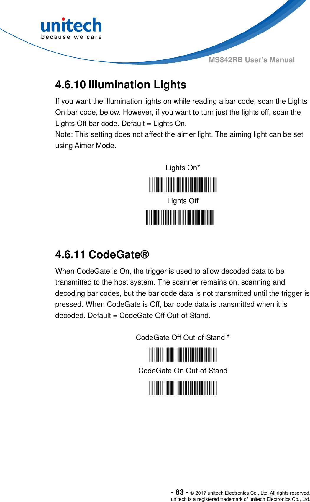  - 83 - © 2017 unitech Electronics Co., Ltd. All rights reserved. unitech is a registered trademark of unitech Electronics Co., Ltd. MS842RB User’s Manual 4.6.10 Illumination Lights If you want the illumination lights on while reading a bar code, scan the Lights On bar code, below. However, if you want to turn just the lights off, scan the Lights Off bar code. Default = Lights On. Note: This setting does not affect the aimer light. The aiming light can be set using Aimer Mode.      Lights On*  Lights Off   4.6.11 CodeGate® When CodeGate is On, the trigger is used to allow decoded data to be transmitted to the host system. The scanner remains on, scanning and decoding bar codes, but the bar code data is not transmitted until the trigger is pressed. When CodeGate is Off, bar code data is transmitted when it is decoded. Default = CodeGate Off Out-of-Stand.  CodeGate Off Out-of-Stand *  CodeGate On Out-of-Stand  