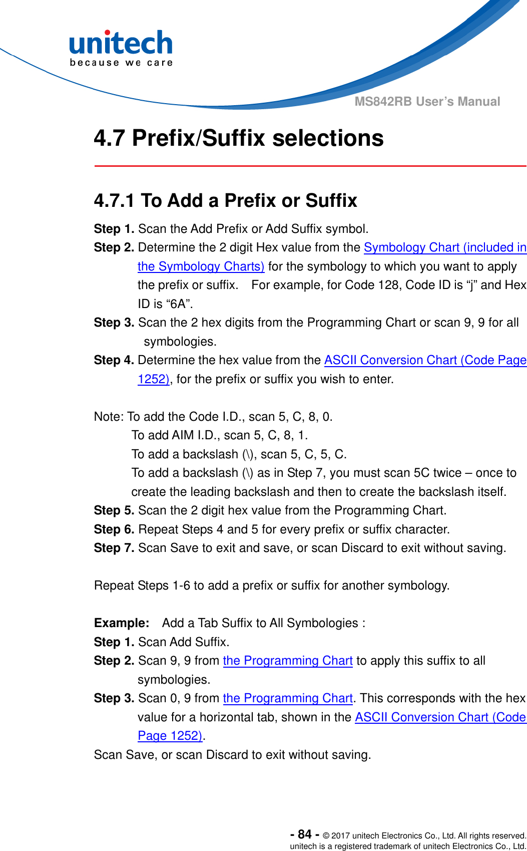  - 84 - © 2017 unitech Electronics Co., Ltd. All rights reserved. unitech is a registered trademark of unitech Electronics Co., Ltd. MS842RB User’s Manual  4.7 Prefix/Suffix selections   4.7.1 To Add a Prefix or Suffix Step 1. Scan the Add Prefix or Add Suffix symbol. Step 2. Determine the 2 digit Hex value from the Symbology Chart (included in the Symbology Charts) for the symbology to which you want to apply the prefix or suffix.    For example, for Code 128, Code ID is “j” and Hex ID is “6A”. Step 3. Scan the 2 hex digits from the Programming Chart or scan 9, 9 for all symbologies. Step 4. Determine the hex value from the ASCII Conversion Chart (Code Page 1252), for the prefix or suffix you wish to enter.    Note: To add the Code I.D., scan 5, C, 8, 0. To add AIM I.D., scan 5, C, 8, 1. To add a backslash (\), scan 5, C, 5, C. To add a backslash (\) as in Step 7, you must scan 5C twice – once to create the leading backslash and then to create the backslash itself. Step 5. Scan the 2 digit hex value from the Programming Chart. Step 6. Repeat Steps 4 and 5 for every prefix or suffix character. Step 7. Scan Save to exit and save, or scan Discard to exit without saving.  Repeat Steps 1-6 to add a prefix or suffix for another symbology.   Example:    Add a Tab Suffix to All Symbologies :   Step 1. Scan Add Suffix. Step 2. Scan 9, 9 from the Programming Chart to apply this suffix to all symbologies. Step 3. Scan 0, 9 from the Programming Chart. This corresponds with the hex value for a horizontal tab, shown in the ASCII Conversion Chart (Code Page 1252). Scan Save, or scan Discard to exit without saving. 