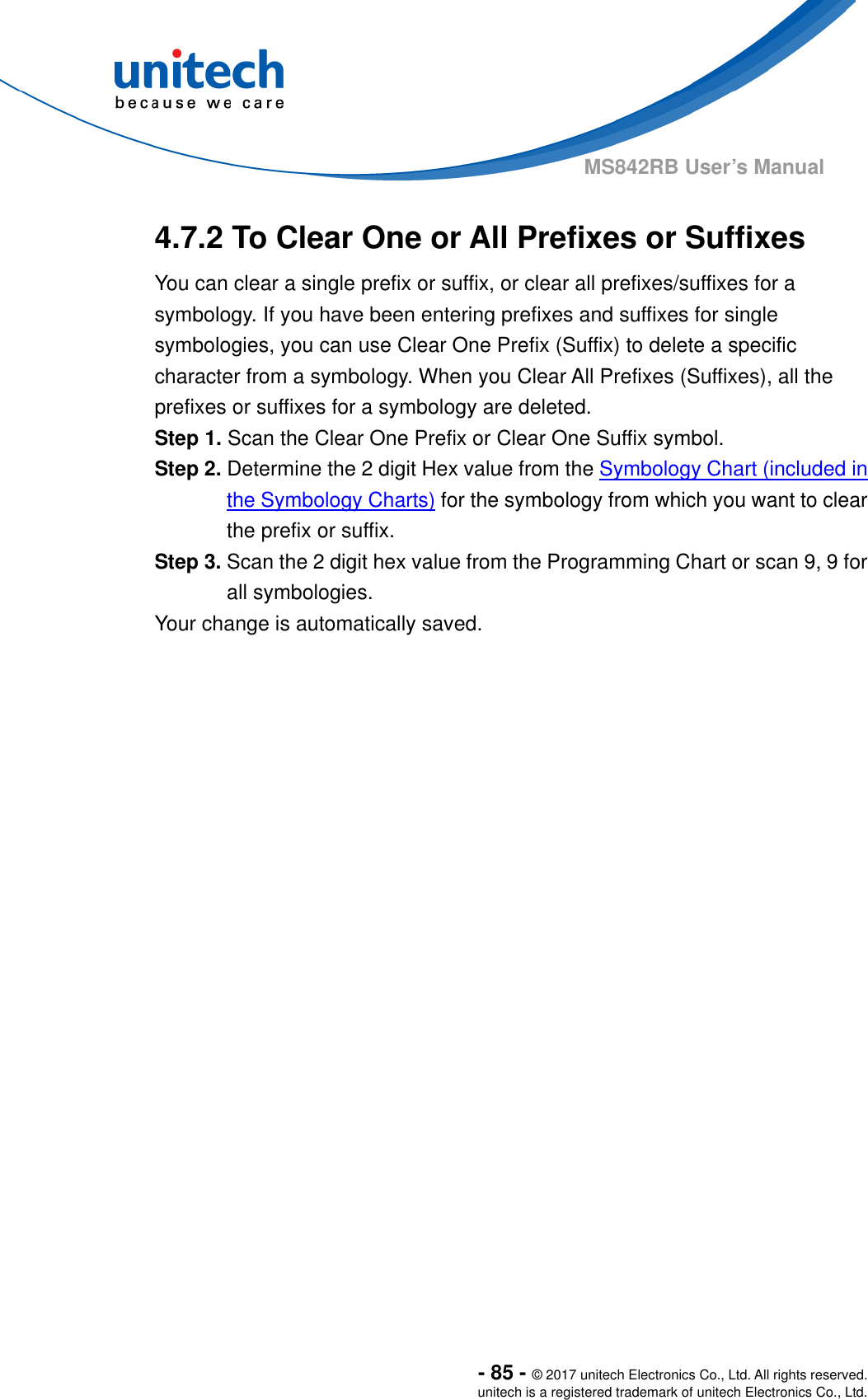  - 85 - © 2017 unitech Electronics Co., Ltd. All rights reserved. unitech is a registered trademark of unitech Electronics Co., Ltd. MS842RB User’s Manual  4.7.2 To Clear One or All Prefixes or Suffixes You can clear a single prefix or suffix, or clear all prefixes/suffixes for a symbology. If you have been entering prefixes and suffixes for single symbologies, you can use Clear One Prefix (Suffix) to delete a specific character from a symbology. When you Clear All Prefixes (Suffixes), all the prefixes or suffixes for a symbology are deleted. Step 1. Scan the Clear One Prefix or Clear One Suffix symbol. Step 2. Determine the 2 digit Hex value from the Symbology Chart (included in the Symbology Charts) for the symbology from which you want to clear the prefix or suffix. Step 3. Scan the 2 digit hex value from the Programming Chart or scan 9, 9 for all symbologies.   Your change is automatically saved. 