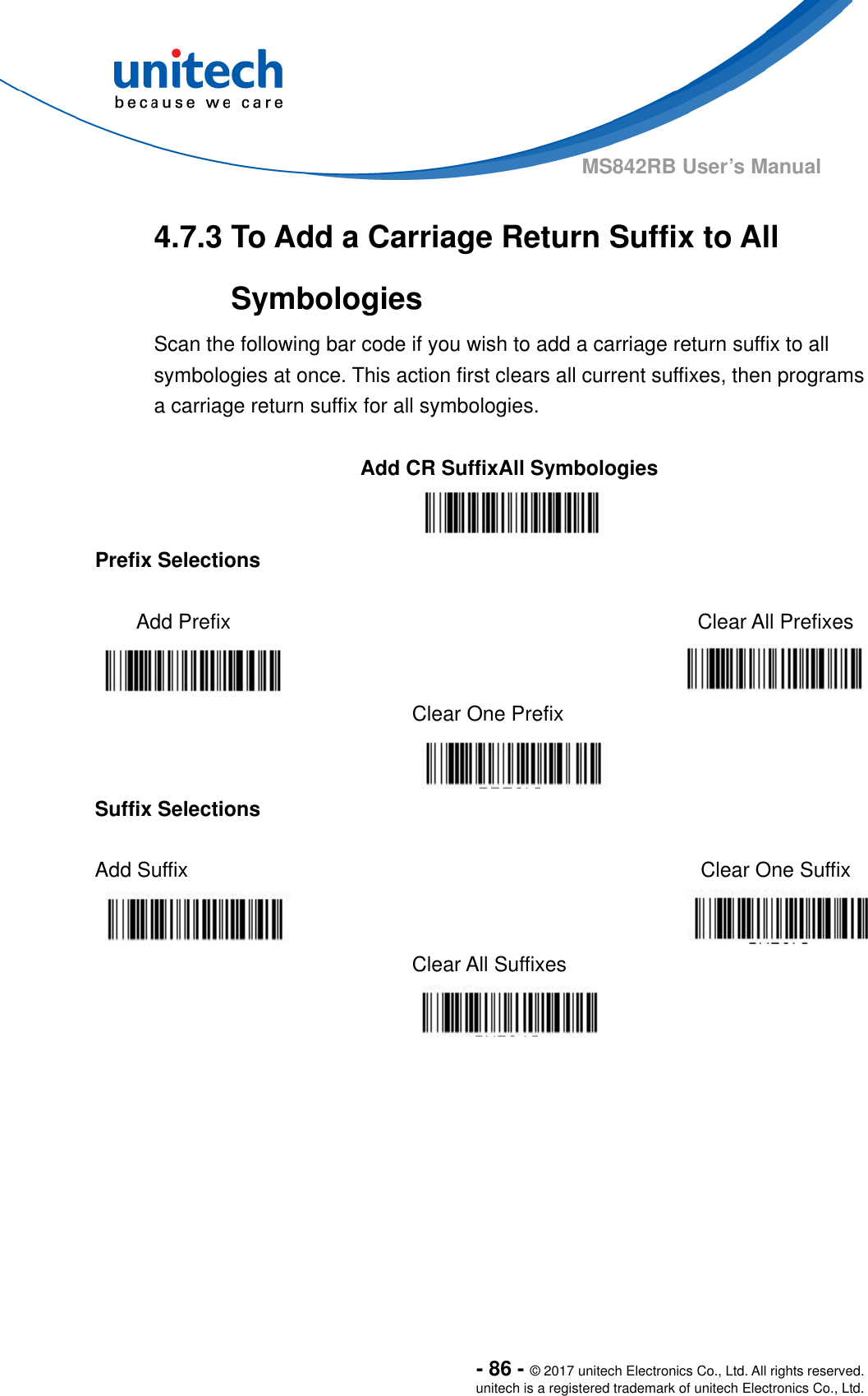  - 86 - © 2017 unitech Electronics Co., Ltd. All rights reserved. unitech is a registered trademark of unitech Electronics Co., Ltd. MS842RB User’s Manual  4.7.3 To Add a Carriage Return Suffix to All Symbologies Scan the following bar code if you wish to add a carriage return suffix to all symbologies at once. This action first clears all current suffixes, then programs a carriage return suffix for all symbologies.  Add CR SuffixAll Symbologies  Prefix Selections  Add Prefix   Clear All Prefixes    Clear One Prefix   Suffix Selections  Add Suffix    Clear One Suffix   Clear All Suffixes  