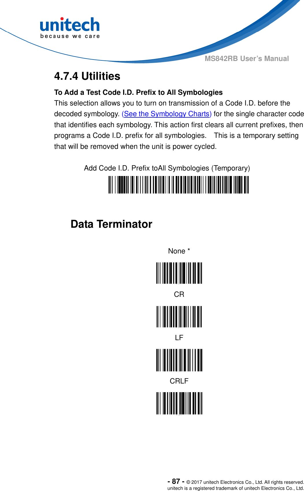  - 87 - © 2017 unitech Electronics Co., Ltd. All rights reserved. unitech is a registered trademark of unitech Electronics Co., Ltd. MS842RB User’s Manual  4.7.4 Utilities To Add a Test Code I.D. Prefix to All Symbologies This selection allows you to turn on transmission of a Code I.D. before the decoded symbology. (See the Symbology Charts) for the single character code that identifies each symbology. This action first clears all current prefixes, then programs a Code I.D. prefix for all symbologies.    This is a temporary setting that will be removed when the unit is power cycled.  Add Code I.D. Prefix toAll Symbologies (Temporary)     Data Terminator  None *  CR  LF  CRLF   