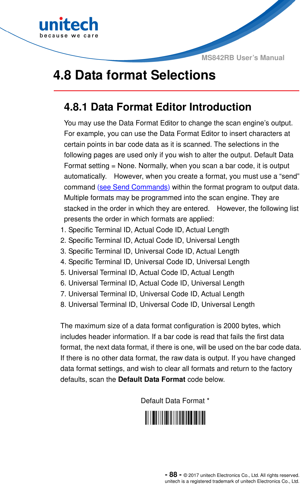  - 88 - © 2017 unitech Electronics Co., Ltd. All rights reserved. unitech is a registered trademark of unitech Electronics Co., Ltd. MS842RB User’s Manual  4.8 Data format Selections   4.8.1 Data Format Editor Introduction You may use the Data Format Editor to change the scan engine’s output.   For example, you can use the Data Format Editor to insert characters at certain points in bar code data as it is scanned. The selections in the following pages are used only if you wish to alter the output. Default Data Format setting = None. Normally, when you scan a bar code, it is output automatically.    However, when you create a format, you must use a “send” command (see Send Commands) within the format program to output data. Multiple formats may be programmed into the scan engine. They are stacked in the order in which they are entered.    However, the following list presents the order in which formats are applied: 1. Specific Terminal ID, Actual Code ID, Actual Length 2. Specific Terminal ID, Actual Code ID, Universal Length 3. Specific Terminal ID, Universal Code ID, Actual Length 4. Specific Terminal ID, Universal Code ID, Universal Length 5. Universal Terminal ID, Actual Code ID, Actual Length 6. Universal Terminal ID, Actual Code ID, Universal Length 7. Universal Terminal ID, Universal Code ID, Actual Length 8. Universal Terminal ID, Universal Code ID, Universal Length  The maximum size of a data format configuration is 2000 bytes, which includes header information. If a bar code is read that fails the first data format, the next data format, if there is one, will be used on the bar code data. If there is no other data format, the raw data is output. If you have changed data format settings, and wish to clear all formats and return to the factory defaults, scan the Default Data Format code below.  Default Data Format *   