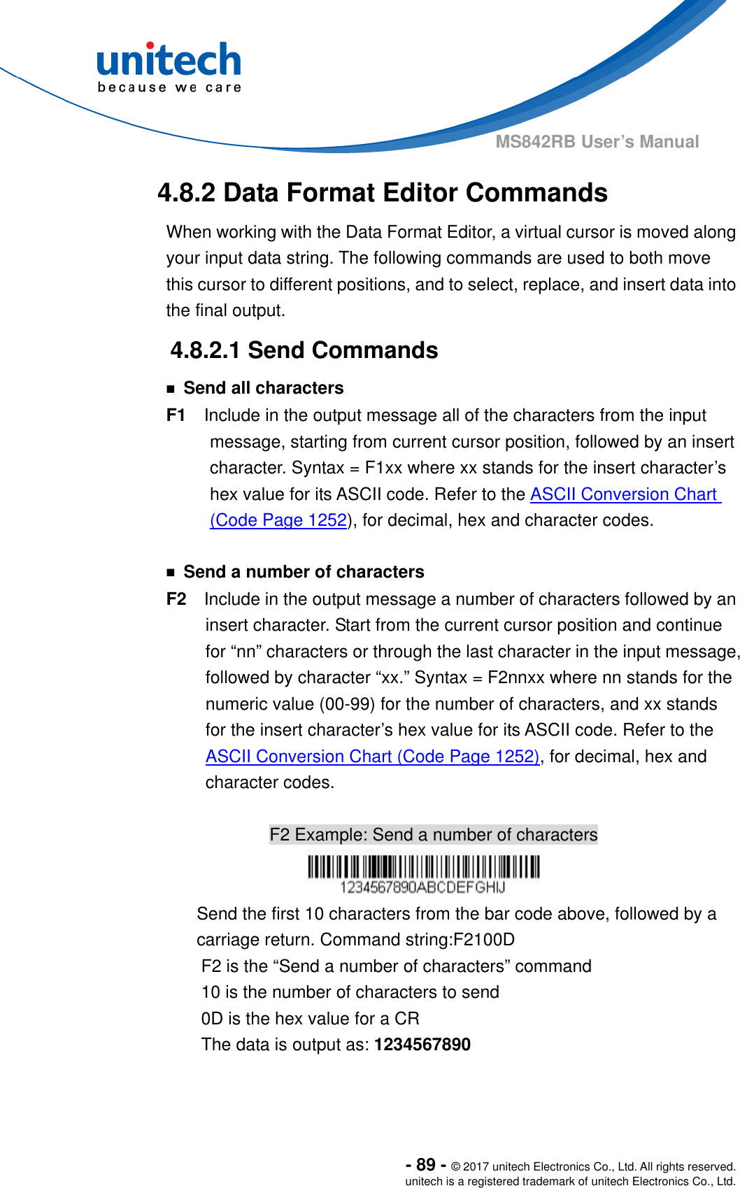  - 89 - © 2017 unitech Electronics Co., Ltd. All rights reserved. unitech is a registered trademark of unitech Electronics Co., Ltd. MS842RB User’s Manual   4.8.2 Data Format Editor Commands When working with the Data Format Editor, a virtual cursor is moved along your input data string. The following commands are used to both move this cursor to different positions, and to select, replace, and insert data into the final output.     4.8.2.1 Send Commands ￭ Send all characters F1  Include in the output message all of the characters from the input message, starting from current cursor position, followed by an insert character. Syntax = F1xx where xx stands for the insert character’s hex value for its ASCII code. Refer to the ASCII Conversion Chart (Code Page 1252), for decimal, hex and character codes.  ￭  Send a number of characters F2  Include in the output message a number of characters followed by an insert character. Start from the current cursor position and continue for “nn” characters or through the last character in the input message, followed by character “xx.” Syntax = F2nnxx where nn stands for the numeric value (00-99) for the number of characters, and xx stands for the insert character’s hex value for its ASCII code. Refer to the ASCII Conversion Chart (Code Page 1252), for decimal, hex and character codes.  F2 Example: Send a number of characters  Send the first 10 characters from the bar code above, followed by a carriage return. Command string:F2100D F2 is the “Send a number of characters” command 10 is the number of characters to send 0D is the hex value for a CR The data is output as: 1234567890   