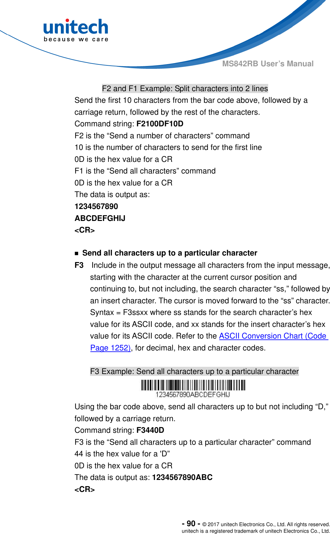  - 90 - © 2017 unitech Electronics Co., Ltd. All rights reserved. unitech is a registered trademark of unitech Electronics Co., Ltd. MS842RB User’s Manual    F2 and F1 Example: Split characters into 2 lines Send the first 10 characters from the bar code above, followed by a carriage return, followed by the rest of the characters. Command string: F2100DF10D F2 is the “Send a number of characters” command 10 is the number of characters to send for the first line 0D is the hex value for a CR F1 is the “Send all characters” command 0D is the hex value for a CR The data is output as:   1234567890 ABCDEFGHIJ &lt;CR&gt;  ￭  Send all characters up to a particular character F3    Include in the output message all characters from the input message, starting with the character at the current cursor position and continuing to, but not including, the search character “ss,” followed by an insert character. The cursor is moved forward to the “ss” character. Syntax = F3ssxx where ss stands for the search character’s hex value for its ASCII code, and xx stands for the insert character’s hex value for its ASCII code. Refer to the ASCII Conversion Chart (Code Page 1252), for decimal, hex and character codes.  F3 Example: Send all characters up to a particular character  Using the bar code above, send all characters up to but not including “D,” followed by a carriage return. Command string: F3440D F3 is the “Send all characters up to a particular character” command 44 is the hex value for a &apos;D”   0D is the hex value for a CR The data is output as: 1234567890ABC &lt;CR&gt; 