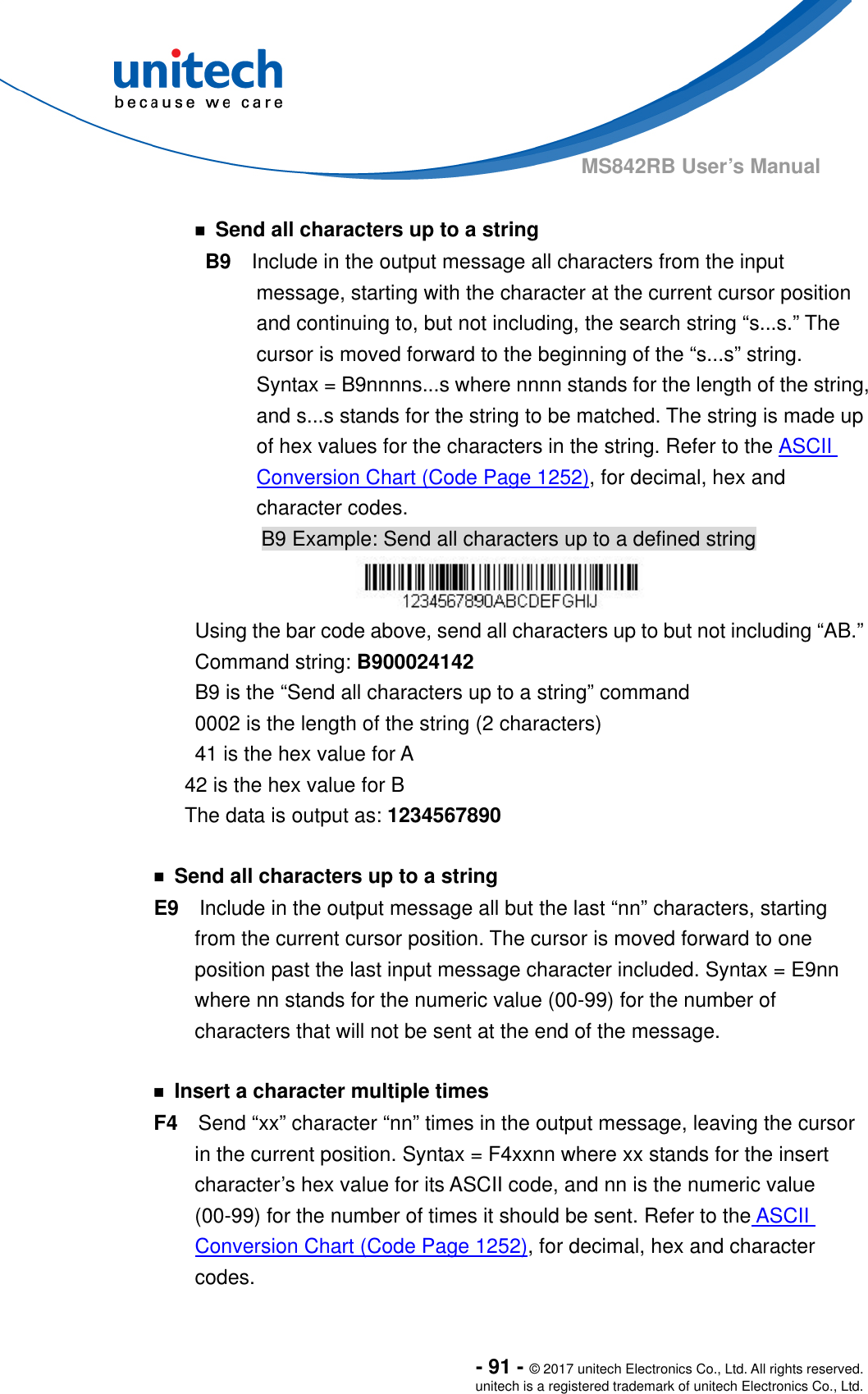  - 91 - © 2017 unitech Electronics Co., Ltd. All rights reserved. unitech is a registered trademark of unitech Electronics Co., Ltd. MS842RB User’s Manual    ￭  Send all characters up to a string B9    Include in the output message all characters from the input message, starting with the character at the current cursor position and continuing to, but not including, the search string “s...s.” The cursor is moved forward to the beginning of the “s...s” string. Syntax = B9nnnns...s where nnnn stands for the length of the string, and s...s stands for the string to be matched. The string is made up of hex values for the characters in the string. Refer to the ASCII Conversion Chart (Code Page 1252), for decimal, hex and character codes. B9 Example: Send all characters up to a defined string  Using the bar code above, send all characters up to but not including “AB.” Command string: B900024142 B9 is the “Send all characters up to a string” command 0002 is the length of the string (2 characters) 41 is the hex value for A 42 is the hex value for B The data is output as: 1234567890  ￭  Send all characters up to a string E9    Include in the output message all but the last “nn” characters, starting from the current cursor position. The cursor is moved forward to one position past the last input message character included. Syntax = E9nn where nn stands for the numeric value (00-99) for the number of characters that will not be sent at the end of the message.    ￭  Insert a character multiple times F4    Send “xx” character “nn” times in the output message, leaving the cursor in the current position. Syntax = F4xxnn where xx stands for the insert character’s hex value for its ASCII code, and nn is the numeric value (00-99) for the number of times it should be sent. Refer to the ASCII Conversion Chart (Code Page 1252), for decimal, hex and character codes. 