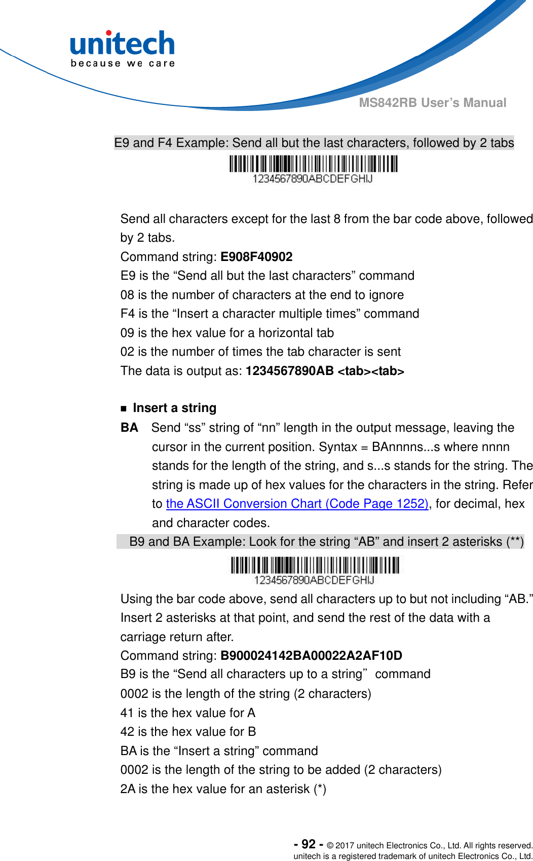  - 92 - © 2017 unitech Electronics Co., Ltd. All rights reserved. unitech is a registered trademark of unitech Electronics Co., Ltd. MS842RB User’s Manual    E9 and F4 Example: Send all but the last characters, followed by 2 tabs   Send all characters except for the last 8 from the bar code above, followed by 2 tabs.     Command string: E908F40902 E9 is the “Send all but the last characters” command 08 is the number of characters at the end to ignore F4 is the “Insert a character multiple times” command 09 is the hex value for a horizontal tab 02 is the number of times the tab character is sent The data is output as: 1234567890AB &lt;tab&gt;&lt;tab&gt;  ￭ Insert a string BA  Send “ss” string of “nn” length in the output message, leaving the cursor in the current position. Syntax = BAnnnns...s where nnnn stands for the length of the string, and s...s stands for the string. The string is made up of hex values for the characters in the string. Refer to the ASCII Conversion Chart (Code Page 1252), for decimal, hex and character codes.         B9 and BA Example: Look for the string “AB” and insert 2 asterisks (**)  Using the bar code above, send all characters up to but not including “AB.”   Insert 2 asterisks at that point, and send the rest of the data with a carriage return after. Command string: B900024142BA00022A2AF10D B9 is the “Send all characters up to a string”command 0002 is the length of the string (2 characters) 41 is the hex value for A 42 is the hex value for B BA is the “Insert a string” command 0002 is the length of the string to be added (2 characters) 2A is the hex value for an asterisk (*) 