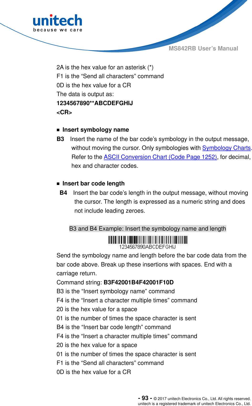  - 93 - © 2017 unitech Electronics Co., Ltd. All rights reserved. unitech is a registered trademark of unitech Electronics Co., Ltd. MS842RB User’s Manual    2A is the hex value for an asterisk (*) F1 is the “Send all characters” command 0D is the hex value for a CR The data is output as:     1234567890**ABCDEFGHIJ &lt;CR&gt;  ￭  Insert symbology name B3    Insert the name of the bar code’s symbology in the output message, without moving the cursor. Only symbologies with Symbology Charts. Refer to the ASCII Conversion Chart (Code Page 1252), for decimal, hex and character codes.  ￭  Insert bar code length B4  Insert the bar code’s length in the output message, without moving the cursor. The length is expressed as a numeric string and does not include leading zeroes.  B3 and B4 Example: Insert the symbology name and length  Send the symbology name and length before the bar code data from the bar code above. Break up these insertions with spaces. End with a carriage return.   Command string: B3F42001B4F42001F10D B3 is the “Insert symbology name” command F4 is the “Insert a character multiple times” command 20 is the hex value for a space 01 is the number of times the space character is sent B4 is the “Insert bar code length” command F4 is the “Insert a character multiple times” command 20 is the hex value for a space 01 is the number of times the space character is sent F1 is the “Send all characters” command 0D is the hex value for a CR 