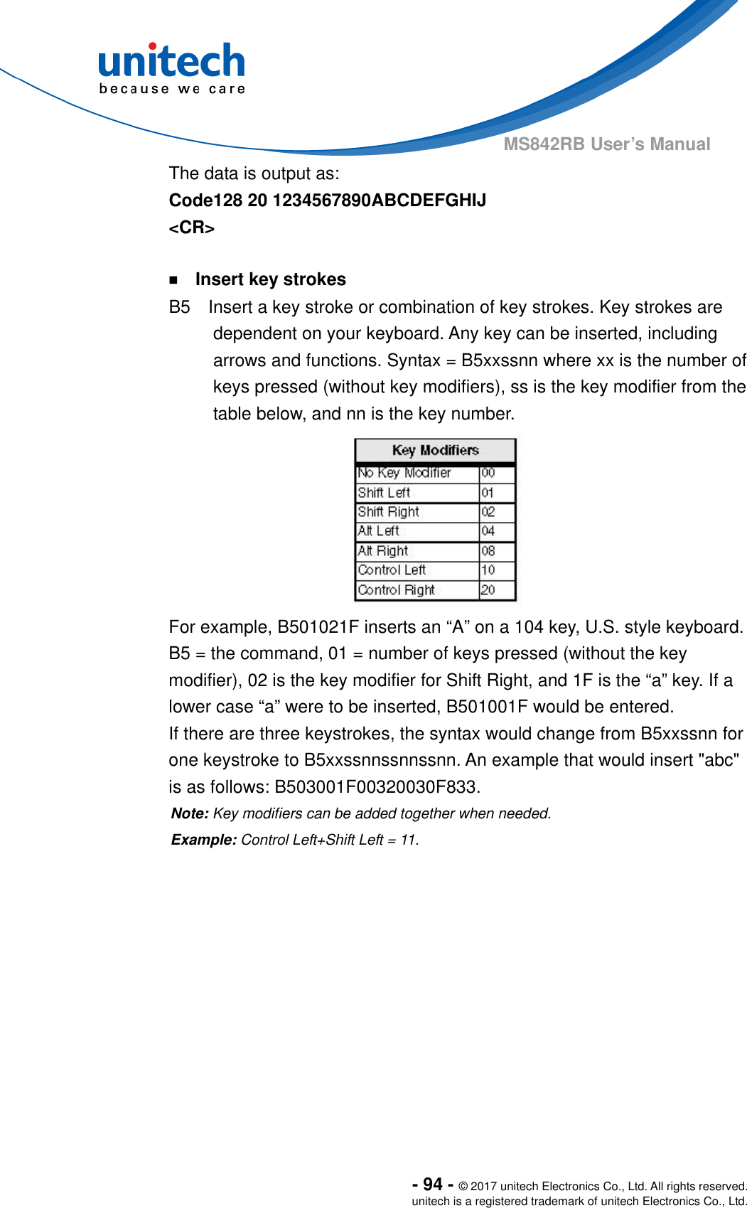  - 94 - © 2017 unitech Electronics Co., Ltd. All rights reserved. unitech is a registered trademark of unitech Electronics Co., Ltd. MS842RB User’s Manual   The data is output as:     Code128 20 1234567890ABCDEFGHIJ &lt;CR&gt;  ￭    Insert key strokes B5    Insert a key stroke or combination of key strokes. Key strokes are dependent on your keyboard. Any key can be inserted, including arrows and functions. Syntax = B5xxssnn where xx is the number of keys pressed (without key modifiers), ss is the key modifier from the table below, and nn is the key number.  For example, B501021F inserts an “A” on a 104 key, U.S. style keyboard.   B5 = the command, 01 = number of keys pressed (without the key modifier), 02 is the key modifier for Shift Right, and 1F is the “a” key. If a lower case “a” were to be inserted, B501001F would be entered.   If there are three keystrokes, the syntax would change from B5xxssnn for one keystroke to B5xxssnnssnnssnn. An example that would insert &quot;abc&quot; is as follows: B503001F00320030F833. Note: Key modifiers can be added together when needed.     Example: Control Left+Shift Left = 11.   