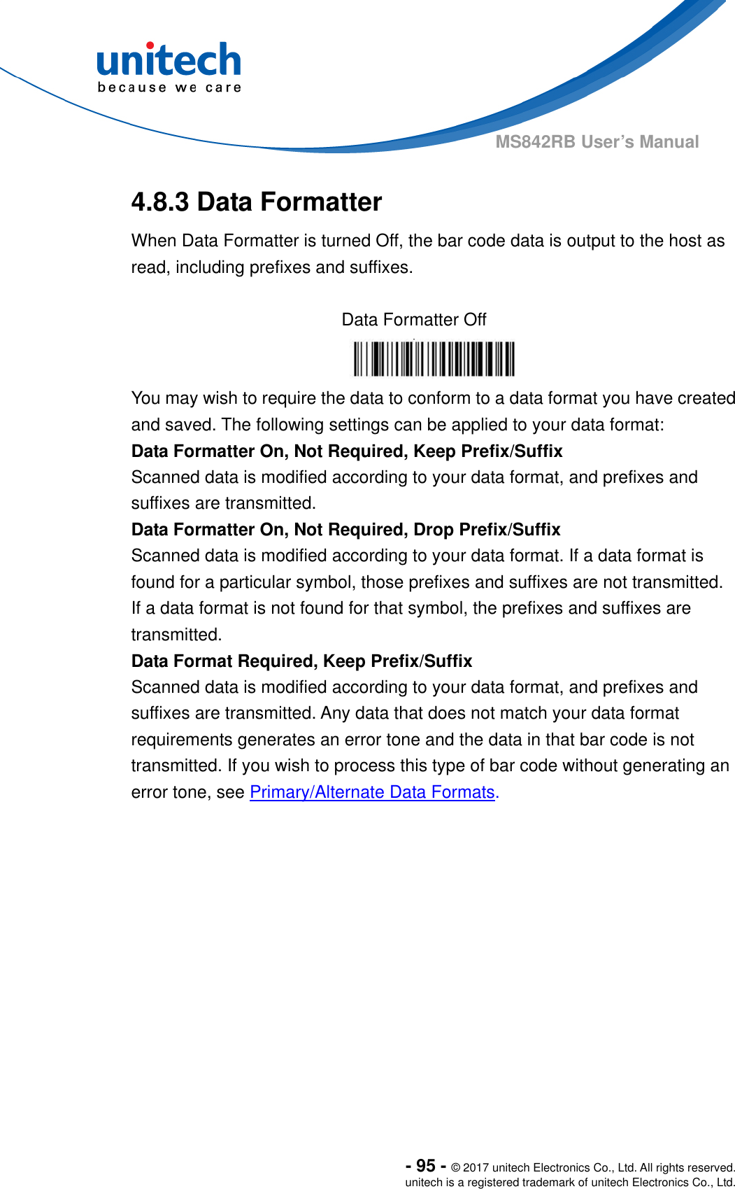  - 95 - © 2017 unitech Electronics Co., Ltd. All rights reserved. unitech is a registered trademark of unitech Electronics Co., Ltd. MS842RB User’s Manual  4.8.3 Data Formatter When Data Formatter is turned Off, the bar code data is output to the host as read, including prefixes and suffixes.  Data Formatter Off  You may wish to require the data to conform to a data format you have created   and saved. The following settings can be applied to your data format: Data Formatter On, Not Required, Keep Prefix/Suffix Scanned data is modified according to your data format, and prefixes and suffixes are transmitted. Data Formatter On, Not Required, Drop Prefix/Suffix Scanned data is modified according to your data format. If a data format is found for a particular symbol, those prefixes and suffixes are not transmitted.   If a data format is not found for that symbol, the prefixes and suffixes are transmitted. Data Format Required, Keep Prefix/Suffix Scanned data is modified according to your data format, and prefixes and suffixes are transmitted. Any data that does not match your data format requirements generates an error tone and the data in that bar code is not transmitted. If you wish to process this type of bar code without generating an error tone, see Primary/Alternate Data Formats. 