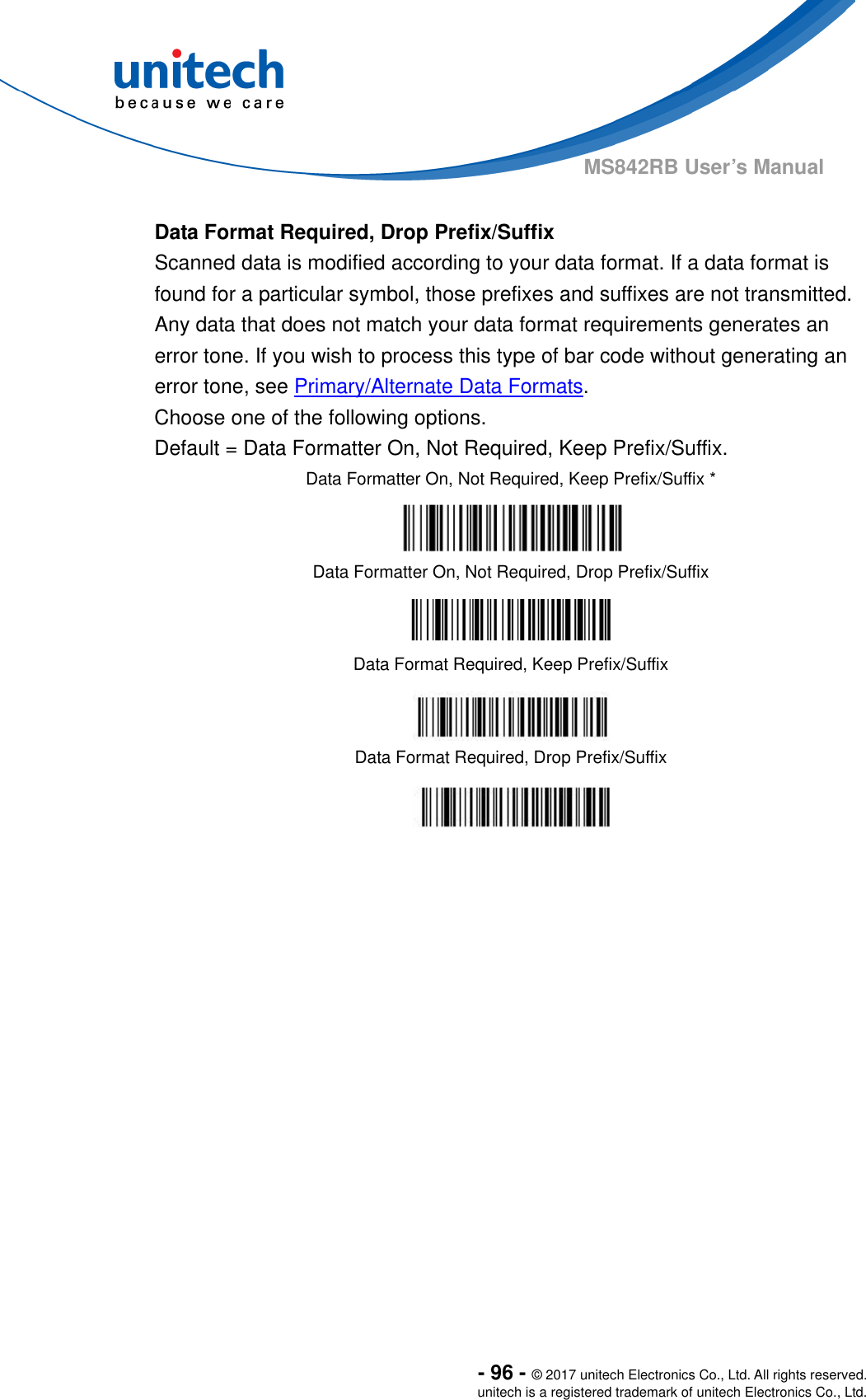  - 96 - © 2017 unitech Electronics Co., Ltd. All rights reserved. unitech is a registered trademark of unitech Electronics Co., Ltd. MS842RB User’s Manual    Data Format Required, Drop Prefix/Suffix Scanned data is modified according to your data format. If a data format is found for a particular symbol, those prefixes and suffixes are not transmitted.   Any data that does not match your data format requirements generates an error tone. If you wish to process this type of bar code without generating an error tone, see Primary/Alternate Data Formats. Choose one of the following options.   Default = Data Formatter On, Not Required, Keep Prefix/Suffix. Data Formatter On, Not Required, Keep Prefix/Suffix *  Data Formatter On, Not Required, Drop Prefix/Suffix  Data Format Required, Keep Prefix/Suffix  Data Format Required, Drop Prefix/Suffix  