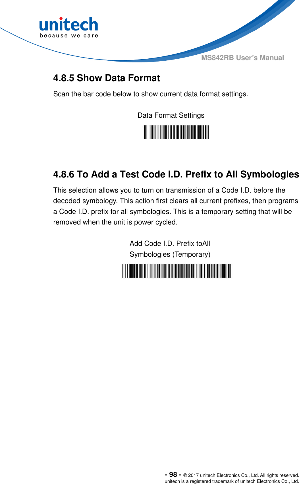  - 98 - © 2017 unitech Electronics Co., Ltd. All rights reserved. unitech is a registered trademark of unitech Electronics Co., Ltd. MS842RB User’s Manual 4.8.5 Show Data Format Scan the bar code below to show current data format settings.  Data Format Settings    4.8.6 To Add a Test Code I.D. Prefix to All Symbologies This selection allows you to turn on transmission of a Code I.D. before the decoded symbology. This action first clears all current prefixes, then programs a Code I.D. prefix for all symbologies. This is a temporary setting that will be removed when the unit is power cycled.  Add Code I.D. Prefix toAll Symbologies (Temporary) 