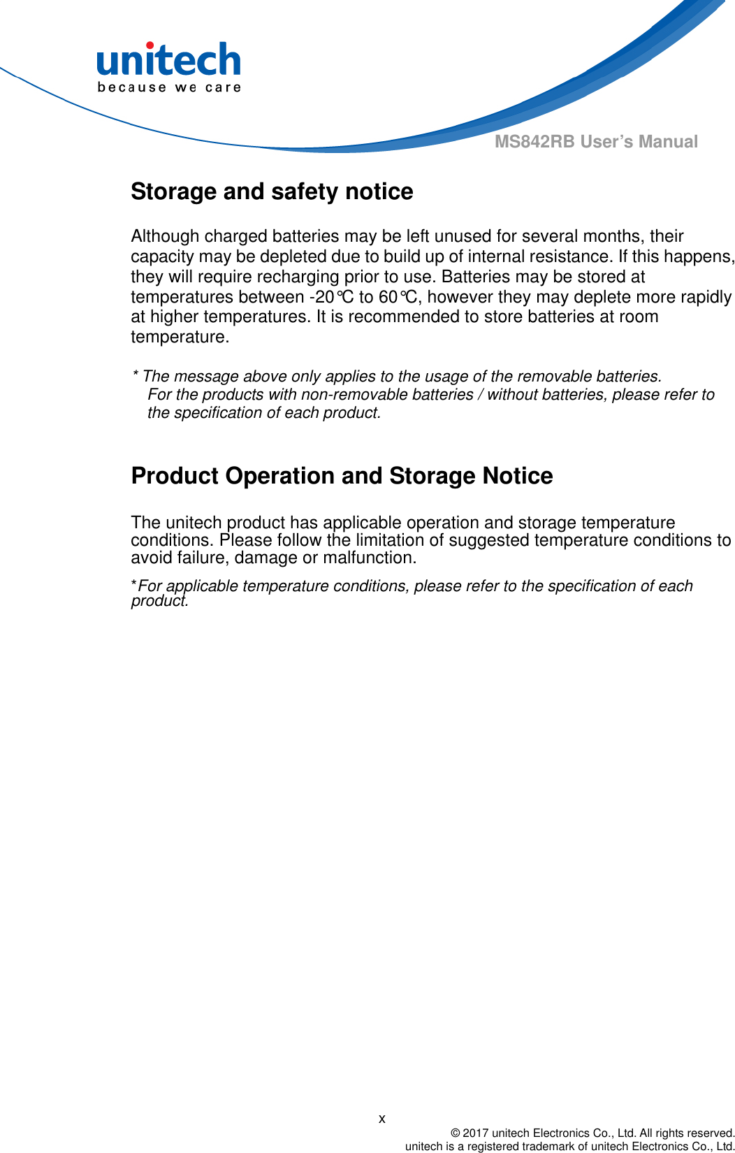                                          x  © 2017 unitech Electronics Co., Ltd. All rights reserved.   unitech is a registered trademark of unitech Electronics Co., Ltd. MS842RB User’s Manual Storage and safety notice Although charged batteries may be left unused for several months, their capacity may be depleted due to build up of internal resistance. If this happens, they will require recharging prior to use. Batteries may be stored at temperatures between -20°C to 60°C, however they may deplete more rapidly at higher temperatures. It is recommended to store batteries at room temperature.  * The message above only applies to the usage of the removable batteries.   For the products with non-removable batteries / without batteries, please refer to the specification of each product.  Product Operation and Storage Notice The unitech product has applicable operation and storage temperature conditions. Please follow the limitation of suggested temperature conditions to avoid failure, damage or malfunction. *For applicable temperature conditions, please refer to the specification of each product. 