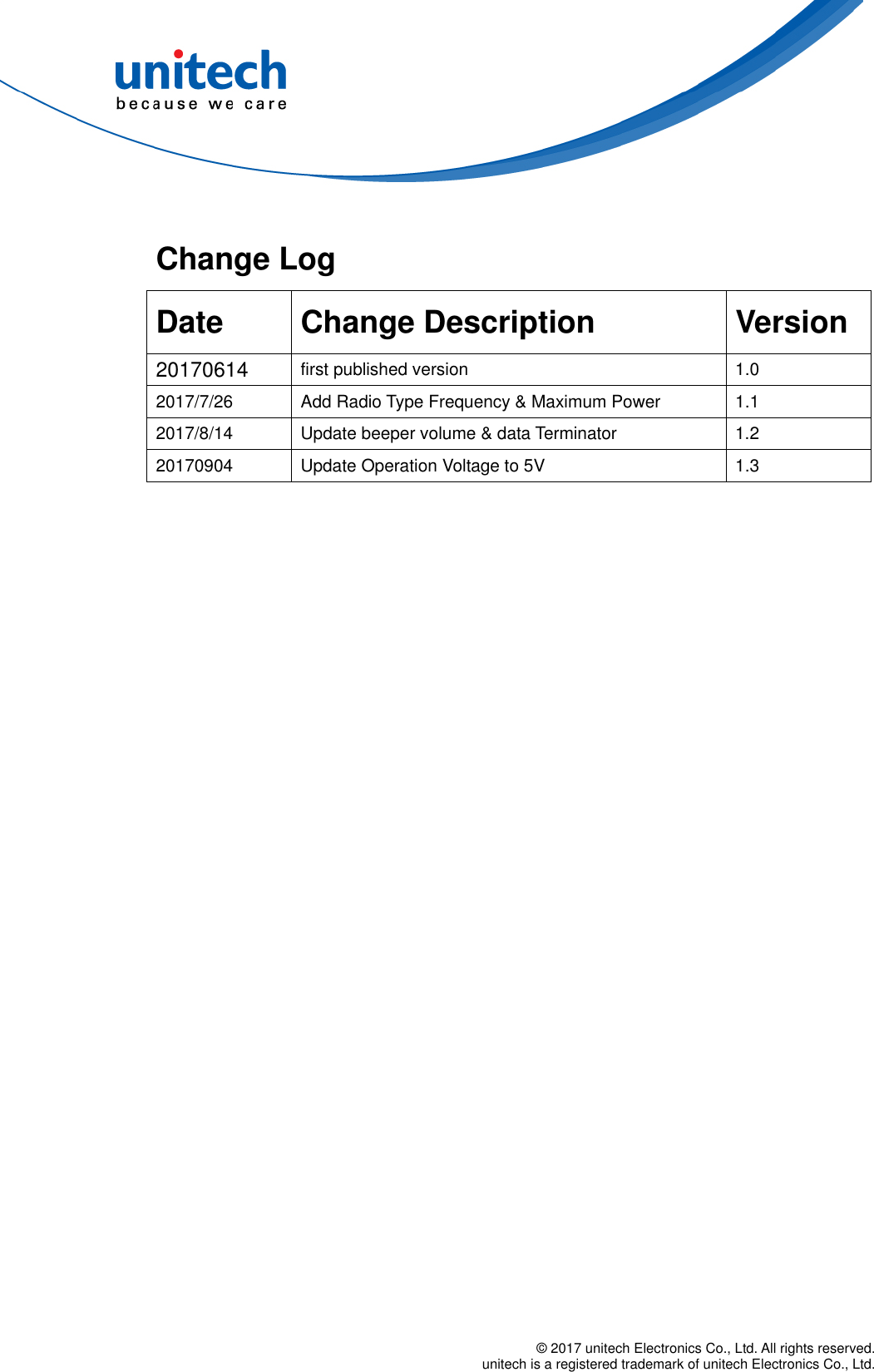  © 2017 unitech Electronics Co., Ltd. All rights reserved.   unitech is a registered trademark of unitech Electronics Co., Ltd.   Change Log   Date Change Description  Version 20170614  first published version  1.0 2017/7/26  Add Radio Type Frequency &amp; Maximum Power  1.1 2017/8/14  Update beeper volume &amp; data Terminator  1.2 20170904  Update Operation Voltage to 5V  1.3 