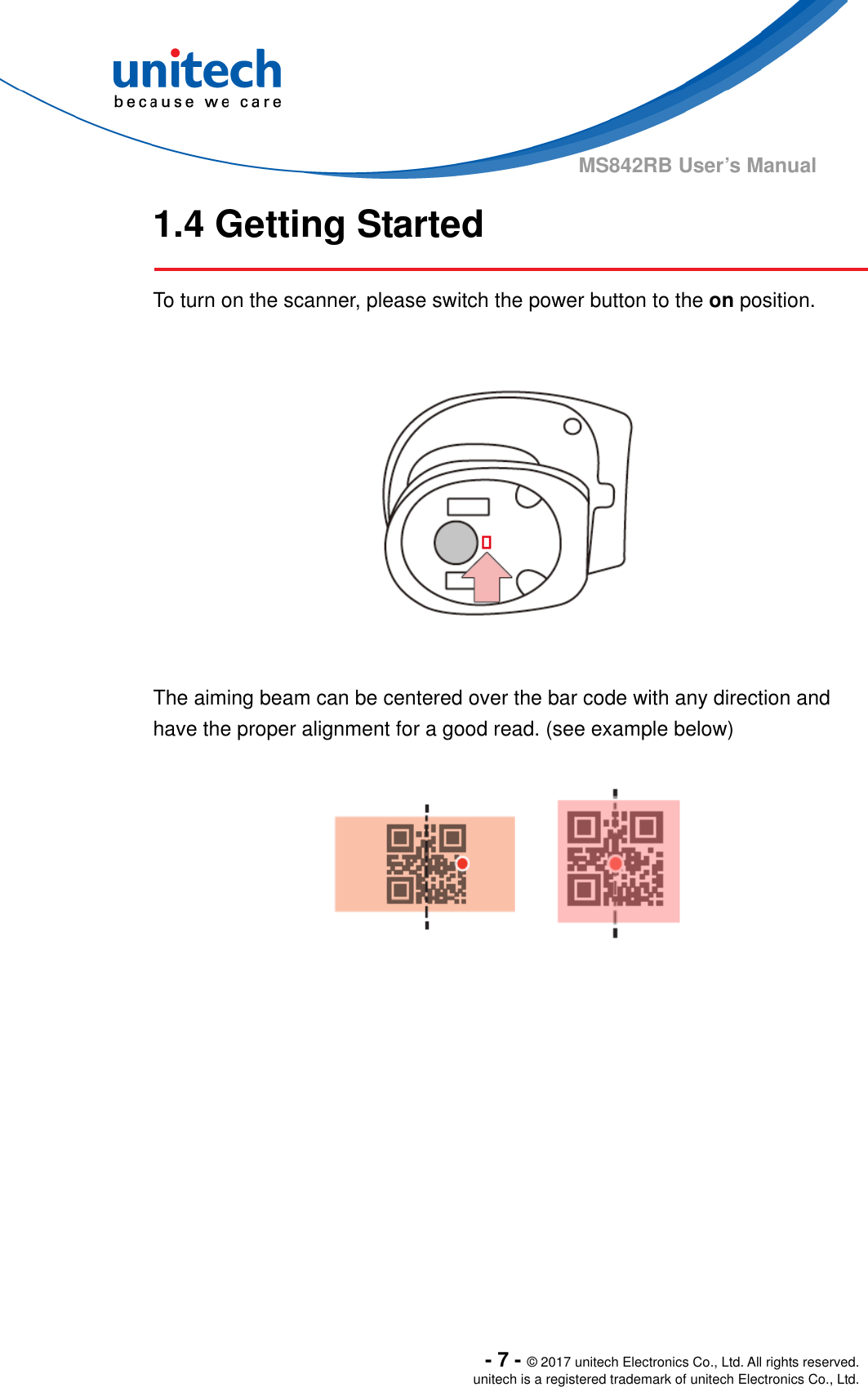  - 7 - © 2017 unitech Electronics Co., Ltd. All rights reserved. unitech is a registered trademark of unitech Electronics Co., Ltd. MS842RB User’s Manual 1.4 Getting Started  To turn on the scanner, please switch the power button to the on position.    The aiming beam can be centered over the bar code with any direction and have the proper alignment for a good read. (see example below)  