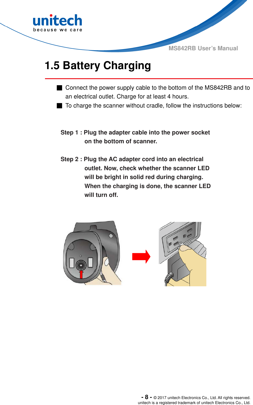  - 8 - © 2017 unitech Electronics Co., Ltd. All rights reserved. unitech is a registered trademark of unitech Electronics Co., Ltd. MS842RB User’s Manual 1.5 Battery Charging  ■  Connect the power supply cable to the bottom of the MS842RB and to an electrical outlet. Charge for at least 4 hours. ■  To charge the scanner without cradle, follow the instructions below:     Step 1 : Plug the adapter cable into the power socket   on the bottom of scanner.  Step 2 : Plug the AC adapter cord into an electrical outlet. Now, check whether the scanner LED will be bright in solid red during charging. When the charging is done, the scanner LED will turn off.                 