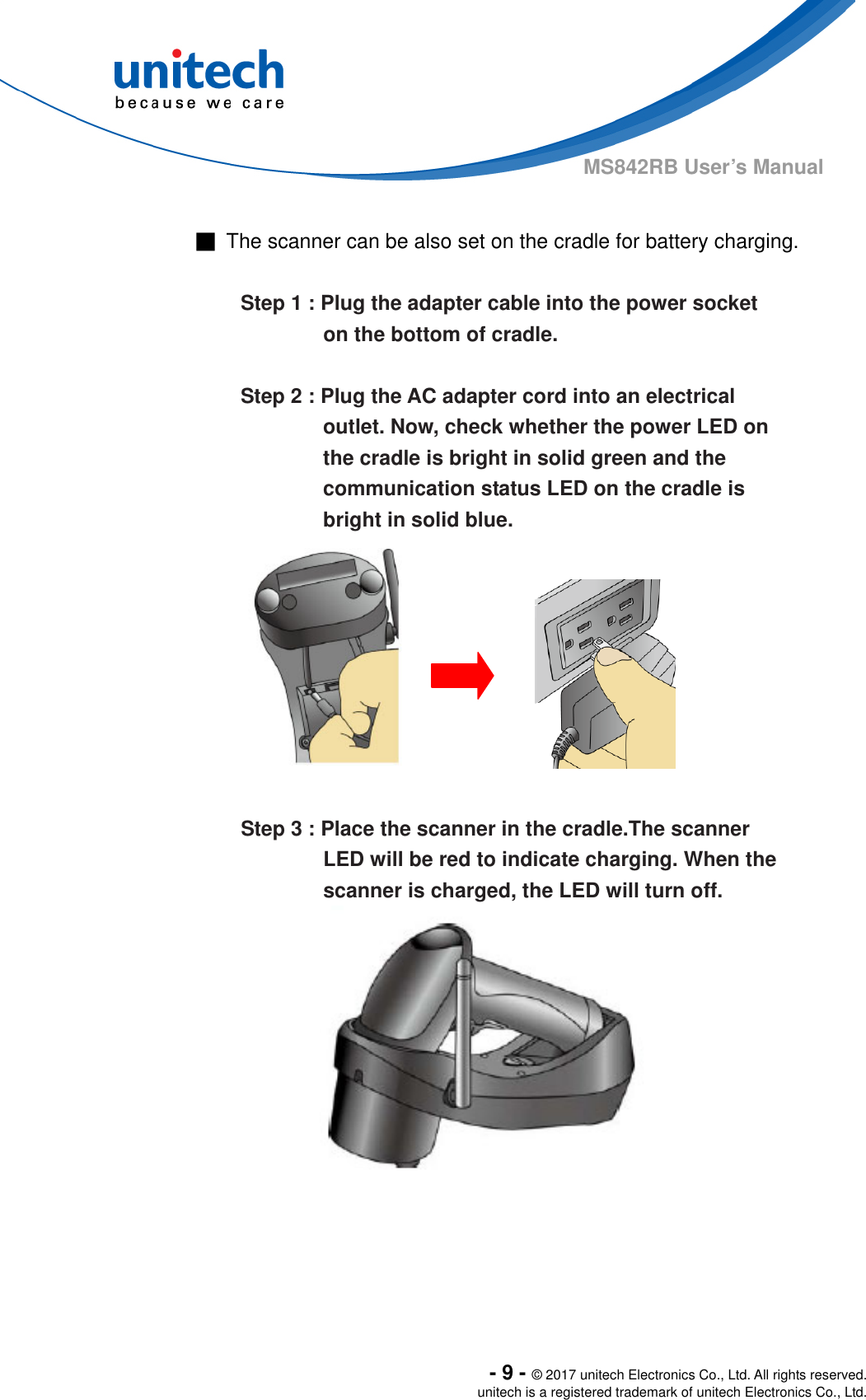  - 9 - © 2017 unitech Electronics Co., Ltd. All rights reserved. unitech is a registered trademark of unitech Electronics Co., Ltd. MS842RB User’s Manual  ■  The scanner can be also set on the cradle for battery charging.    Step 1 : Plug the adapter cable into the power socket   on the bottom of cradle.  Step 2 : Plug the AC adapter cord into an electrical outlet. Now, check whether the power LED on the cradle is bright in solid green and the communication status LED on the cradle is bright in solid blue.               Step 3 : Place the scanner in the cradle.The scanner LED will be red to indicate charging. When the scanner is charged, the LED will turn off.    