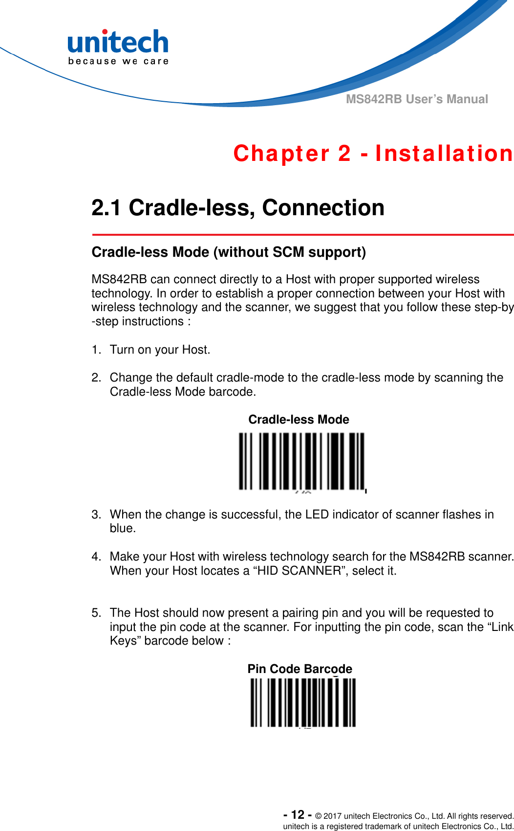  - 12 - © 2017 unitech Electronics Co., Ltd. All rights reserved. unitech is a registered trademark of unitech Electronics Co., Ltd. MS842RB User’s Manual  Chapter 2 - Installation  2.1 Cradle-less, Connection   Cradle-less Mode (without SCM support)  MS842RB can connect directly to a Host with proper supported wireless technology. In order to establish a proper connection between your Host with wireless technology and the scanner, we suggest that you follow these step-by -step instructions :    1.  Turn on your Host.  2.  Change the default cradle-mode to the cradle-less mode by scanning the Cradle-less Mode barcode.  Cradle-less Mode  3.  When the change is successful, the LED indicator of scanner flashes in blue.  4.  Make your Host with wireless technology search for the MS842RB scanner. When your Host locates a “HID SCANNER”, select it.     5.  The Host should now present a pairing pin and you will be requested to input the pin code at the scanner. For inputting the pin code, scan the “Link Keys” barcode below :    Pin Code Barcode  