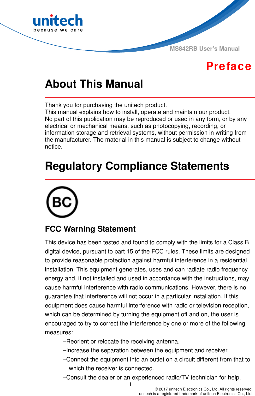                                          i  © 2017 unitech Electronics Co., Ltd. All rights reserved.   unitech is a registered trademark of unitech Electronics Co., Ltd. MS842RB User’s Manual Preface About This Manual    Thank you for purchasing the unitech product. This manual explains how to install, operate and maintain our product. No part of this publication may be reproduced or used in any form, or by any electrical or mechanical means, such as photocopying, recording, or information storage and retrieval systems, without permission in writing from the manufacturer. The material in this manual is subject to change without notice.  Regulatory Compliance Statements     FCC Warning Statement This device has been tested and found to comply with the limits for a Class B digital device, pursuant to part 15 of the FCC rules. These limits are designed to provide reasonable protection against harmful interference in a residential installation. This equipment generates, uses and can radiate radio frequency energy and, if not installed and used in accordance with the instructions, may cause harmful interference with radio communications. However, there is no guarantee that interference will not occur in a particular installation. If this equipment does cause harmful interference with radio or television reception, which can be determined by turning the equipment off and on, the user is encouraged to try to correct the interference by one or more of the following measures: –Reorient or relocate the receiving antenna. –Increase the separation between the equipment and receiver. –Connect the equipment into an outlet on a circuit different from that to which the receiver is connected. –Consult the dealer or an experienced radio/TV technician for help. 