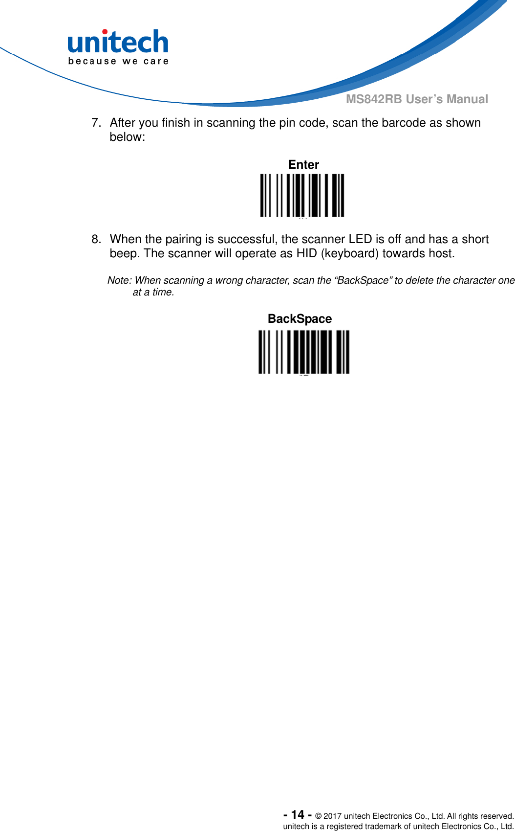  - 14 - © 2017 unitech Electronics Co., Ltd. All rights reserved. unitech is a registered trademark of unitech Electronics Co., Ltd. MS842RB User’s Manual 7.  After you finish in scanning the pin code, scan the barcode as shown below:  Enter   8.  When the pairing is successful, the scanner LED is off and has a short beep. The scanner will operate as HID (keyboard) towards host.  Note: When scanning a wrong character, scan the “BackSpace” to delete the character one at a time.    BackSpace   