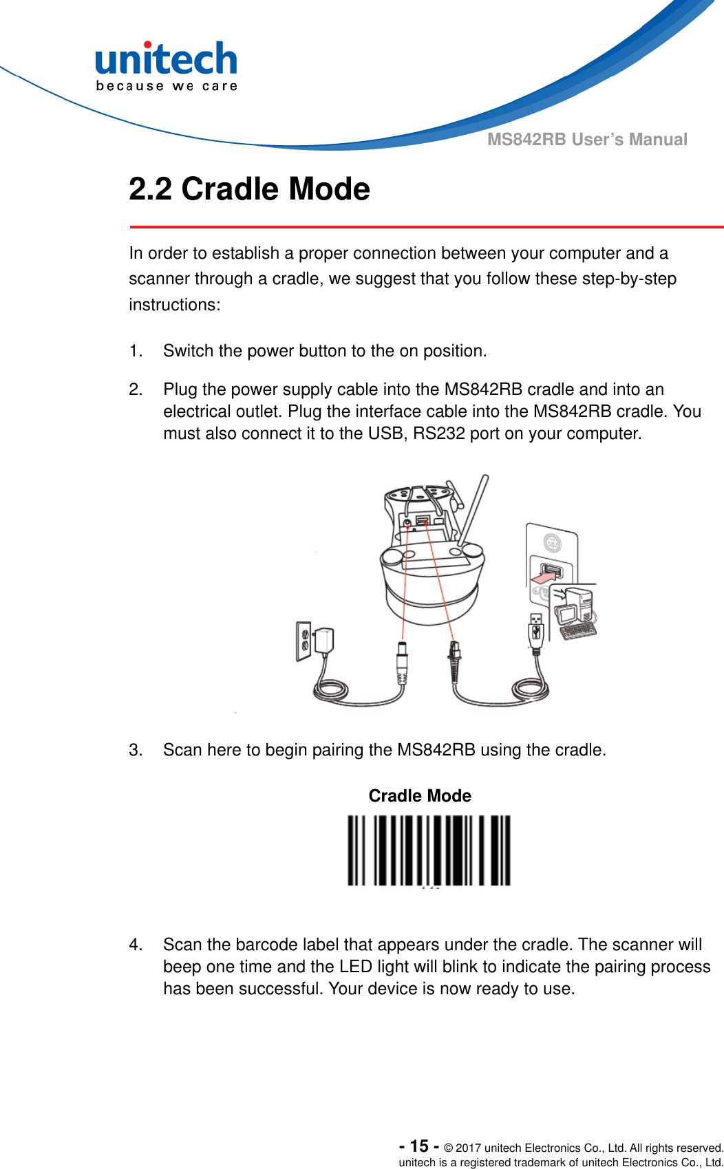  - 15 - © 2017 unitech Electronics Co., Ltd. All rights reserved. unitech is a registered trademark of unitech Electronics Co., Ltd. MS842RB User’s Manual 2.2 Cradle Mode     In order to establish a proper connection between your computer and a scanner through a cradle, we suggest that you follow these step-by-step instructions:  1.  Switch the power button to the on position.  2.  Plug the power supply cable into the MS842RB cradle and into an electrical outlet. Plug the interface cable into the MS842RB cradle. You must also connect it to the USB, RS232 port on your computer.      3.  Scan here to begin pairing the MS842RB using the cradle.  Cradle Mode    4.  Scan the barcode label that appears under the cradle. The scanner will beep one time and the LED light will blink to indicate the pairing process has been successful. Your device is now ready to use.    