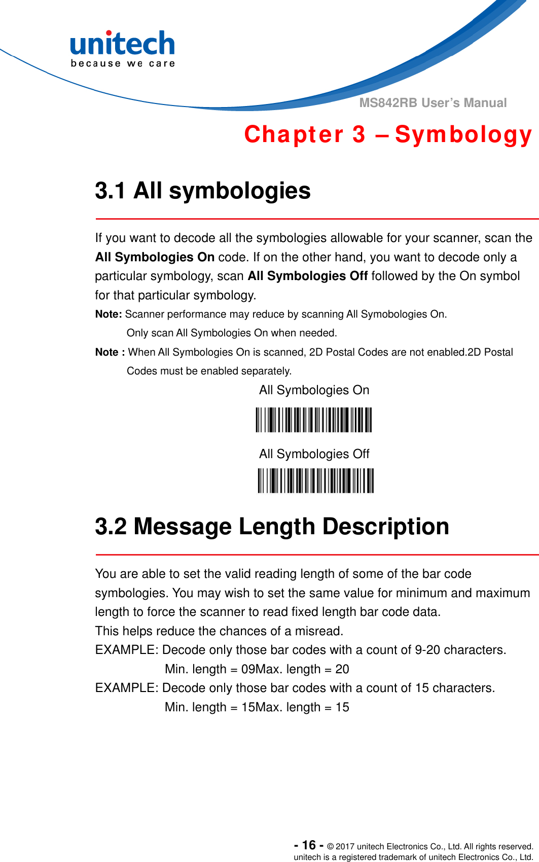  - 16 - © 2017 unitech Electronics Co., Ltd. All rights reserved. unitech is a registered trademark of unitech Electronics Co., Ltd. MS842RB User’s Manual   Chapter 3 – Symbology  3.1 All symbologies  If you want to decode all the symbologies allowable for your scanner, scan the All Symbologies On code. If on the other hand, you want to decode only a particular symbology, scan All Symbologies Off followed by the On symbol for that particular symbology. Note: Scanner performance may reduce by scanning All Symobologies On.         Only scan All Symbologies On when needed. Note : When All Symbologies On is scanned, 2D Postal Codes are not enabled.2D Postal Codes must be enabled separately. All Symbologies On  All Symbologies Off   3.2 Message Length Description  You are able to set the valid reading length of some of the bar code symbologies. You may wish to set the same value for minimum and maximum length to force the scanner to read fixed length bar code data.   This helps reduce the chances of a misread. EXAMPLE: Decode only those bar codes with a count of 9-20 characters.            Min. length = 09Max. length = 20 EXAMPLE: Decode only those bar codes with a count of 15 characters. Min. length = 15Max. length = 15      