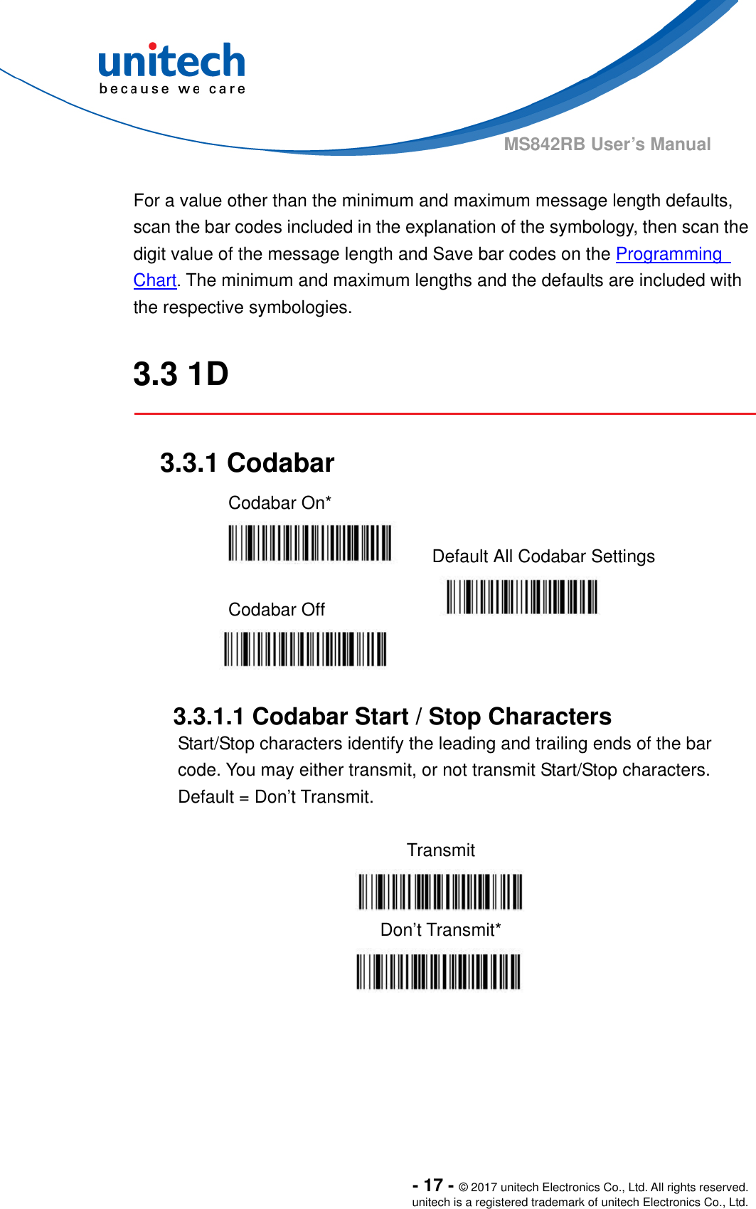  - 17 - © 2017 unitech Electronics Co., Ltd. All rights reserved. unitech is a registered trademark of unitech Electronics Co., Ltd. MS842RB User’s Manual    For a value other than the minimum and maximum message length defaults, scan the bar codes included in the explanation of the symbology, then scan the   digit value of the message length and Save bar codes on the Programming   Chart. The minimum and maximum lengths and the defaults are included with the respective symbologies.  3.3 1D  3.3.1 Codabar Codabar On*    Default All Codabar Settings  Codabar Off      3.3.1.1 Codabar Start / Stop Characters Start/Stop characters identify the leading and trailing ends of the bar code. You may either transmit, or not transmit Start/Stop characters.     Default = Don’t Transmit.  Transmit  Don’t Transmit*   