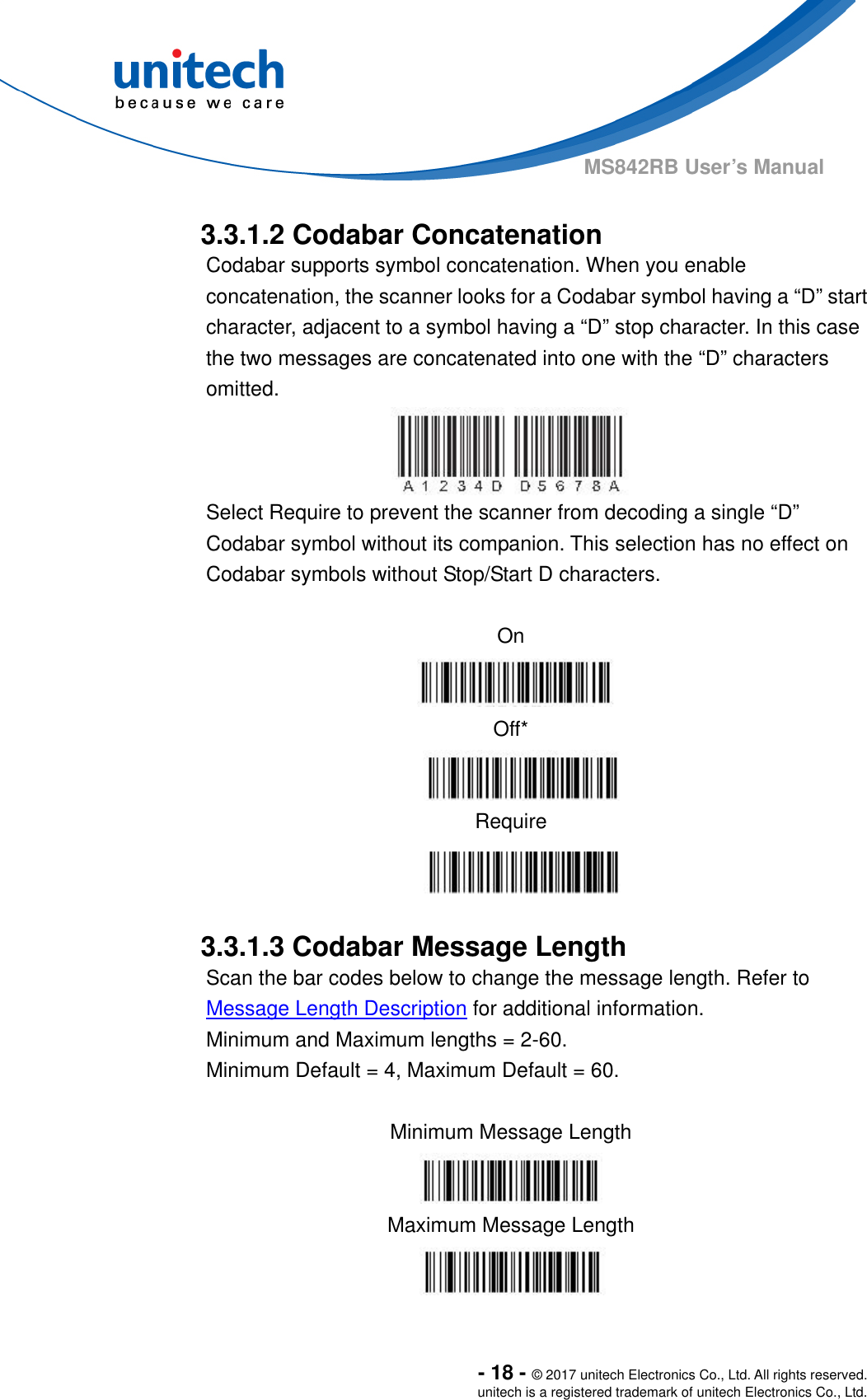  - 18 - © 2017 unitech Electronics Co., Ltd. All rights reserved. unitech is a registered trademark of unitech Electronics Co., Ltd. MS842RB User’s Manual    3.3.1.2 Codabar Concatenation Codabar supports symbol concatenation. When you enable concatenation, the scanner looks for a Codabar symbol having a “D” start character, adjacent to a symbol having a “D” stop character. In this case the two messages are concatenated into one with the “D” characters omitted. Select Require to prevent the scanner from decoding a single “D” Codabar symbol without its companion. This selection has no effect on Codabar symbols without Stop/Start D characters.  On    Off*  Require   3.3.1.3 Codabar Message Length Scan the bar codes below to change the message length. Refer to Message Length Description for additional information.   Minimum and Maximum lengths = 2-60.   Minimum Default = 4, Maximum Default = 60.  Minimum Message Length   Maximum Message Length  