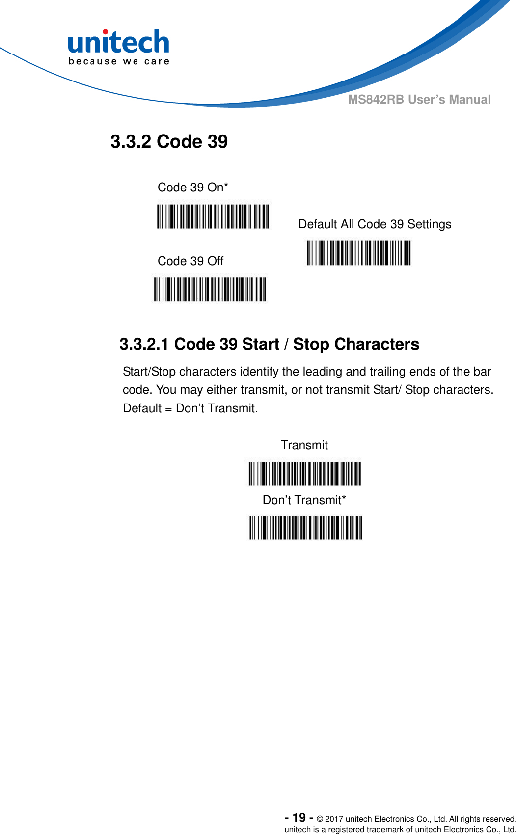  - 19 - © 2017 unitech Electronics Co., Ltd. All rights reserved. unitech is a registered trademark of unitech Electronics Co., Ltd. MS842RB User’s Manual  3.3.2 Code 39  Code 39 On*    Default All Code 39 Settings  Code 39 Off      3.3.2.1 Code 39 Start / Stop Characters Start/Stop characters identify the leading and trailing ends of the bar code. You may either transmit, or not transmit Start/ Stop characters.     Default = Don’t Transmit.  Transmit  Don’t Transmit*   