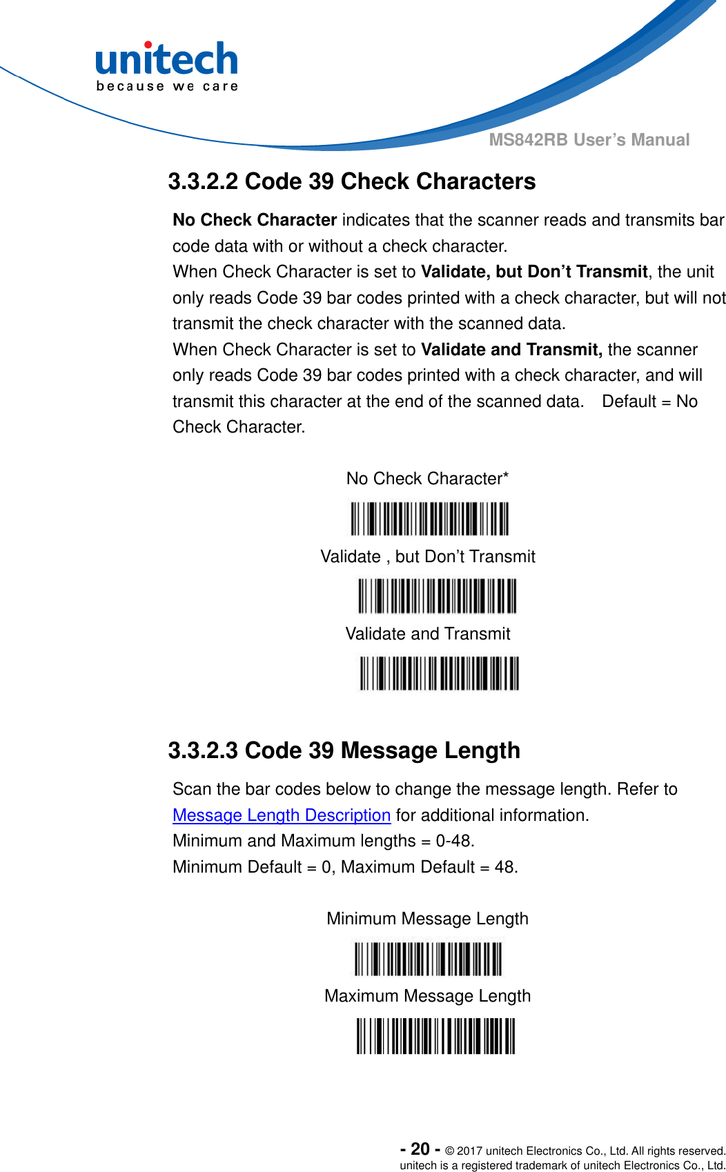  - 20 - © 2017 unitech Electronics Co., Ltd. All rights reserved. unitech is a registered trademark of unitech Electronics Co., Ltd. MS842RB User’s Manual  3.3.2.2 Code 39 Check Characters No Check Character indicates that the scanner reads and transmits bar code data with or without a check character.   When Check Character is set to Validate, but Don’t Transmit, the unit only reads Code 39 bar codes printed with a check character, but will not transmit the check character with the scanned data.     When Check Character is set to Validate and Transmit, the scanner only reads Code 39 bar codes printed with a check character, and will transmit this character at the end of the scanned data.    Default = No Check Character.  No Check Character*  Validate , but Don’t Transmit  Validate and Transmit   3.3.2.3 Code 39 Message Length Scan the bar codes below to change the message length. Refer to Message Length Description for additional information.     Minimum and Maximum lengths = 0-48.     Minimum Default = 0, Maximum Default = 48.  Minimum Message Length  Maximum Message Length  