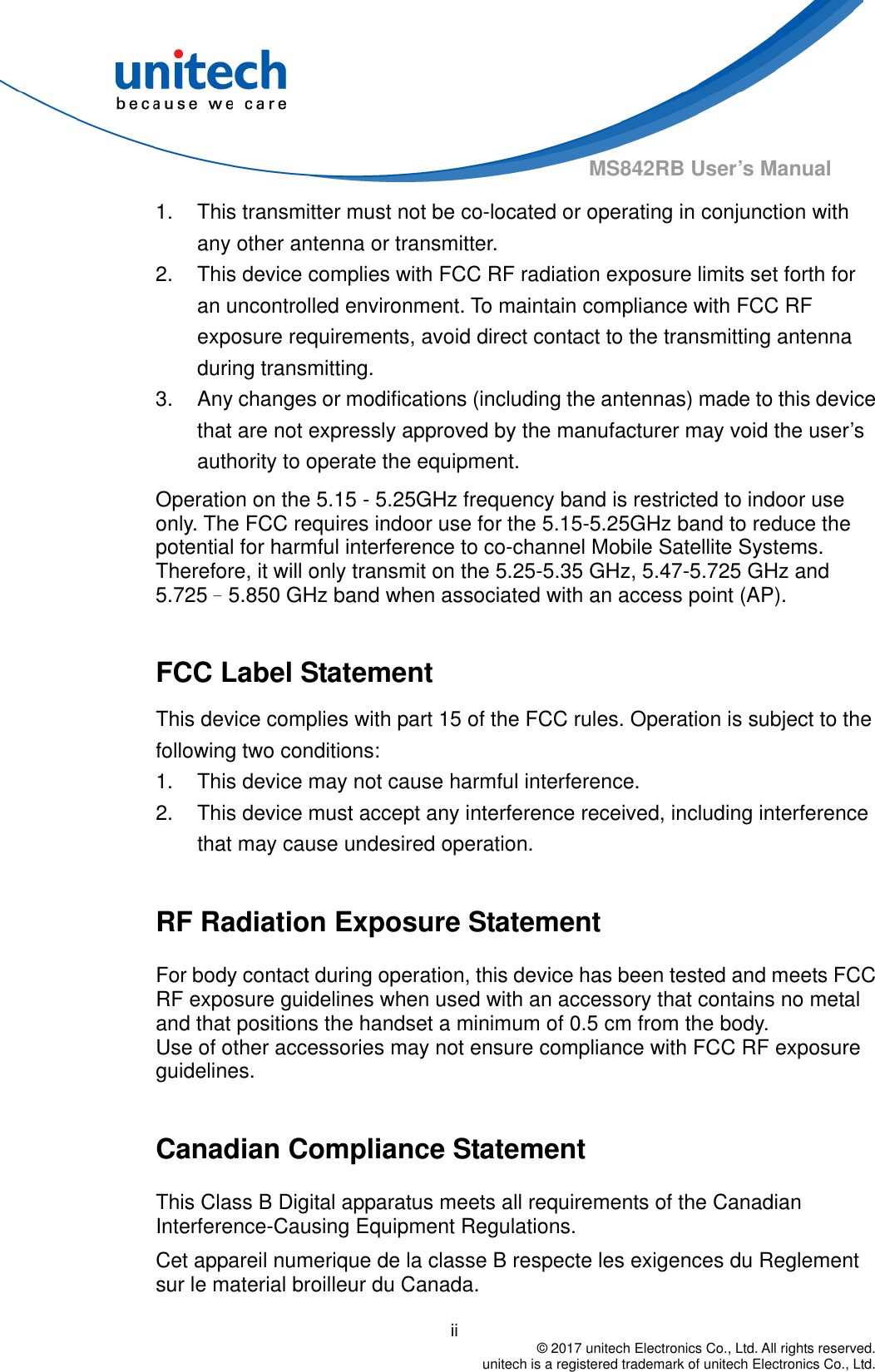                                          ii  © 2017 unitech Electronics Co., Ltd. All rights reserved.   unitech is a registered trademark of unitech Electronics Co., Ltd. MS842RB User’s Manual 1.  This transmitter must not be co-located or operating in conjunction with any other antenna or transmitter. 2.  This device complies with FCC RF radiation exposure limits set forth for an uncontrolled environment. To maintain compliance with FCC RF exposure requirements, avoid direct contact to the transmitting antenna during transmitting. 3.  Any changes or modifications (including the antennas) made to this device that are not expressly approved by the manufacturer may void the user’s authority to operate the equipment. Operation on the 5.15 - 5.25GHz frequency band is restricted to indoor use only. The FCC requires indoor use for the 5.15-5.25GHz band to reduce the potential for harmful interference to co-channel Mobile Satellite Systems. Therefore, it will only transmit on the 5.25-5.35 GHz, 5.47-5.725 GHz and 5.725–5.850 GHz band when associated with an access point (AP).  FCC Label Statement This device complies with part 15 of the FCC rules. Operation is subject to the following two conditions: 1.  This device may not cause harmful interference. 2.  This device must accept any interference received, including interference that may cause undesired operation.  RF Radiation Exposure Statement For body contact during operation, this device has been tested and meets FCC RF exposure guidelines when used with an accessory that contains no metal and that positions the handset a minimum of 0.5 cm from the body. Use of other accessories may not ensure compliance with FCC RF exposure guidelines.  Canadian Compliance Statement This Class B Digital apparatus meets all requirements of the Canadian Interference-Causing Equipment Regulations. Cet appareil numerique de la classe B respecte les exigences du Reglement sur le material broilleur du Canada.   