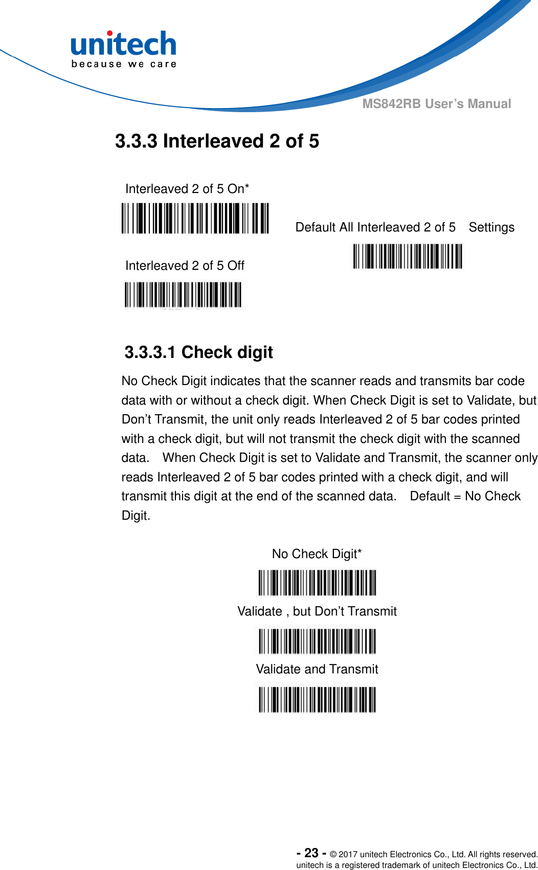  - 23 - © 2017 unitech Electronics Co., Ltd. All rights reserved. unitech is a registered trademark of unitech Electronics Co., Ltd. MS842RB User’s Manual  3.3.3 Interleaved 2 of 5  Interleaved 2 of 5 On*    Default All Interleaved 2 of 5    Settings  Interleaved 2 of 5 Off      3.3.3.1 Check digit No Check Digit indicates that the scanner reads and transmits bar code data with or without a check digit. When Check Digit is set to Validate, but Don’t Transmit, the unit only reads Interleaved 2 of 5 bar codes printed with a check digit, but will not transmit the check digit with the scanned data.    When Check Digit is set to Validate and Transmit, the scanner only reads Interleaved 2 of 5 bar codes printed with a check digit, and will transmit this digit at the end of the scanned data.    Default = No Check Digit.  No Check Digit*  Validate , but Don’t Transmit  Validate and Transmit    