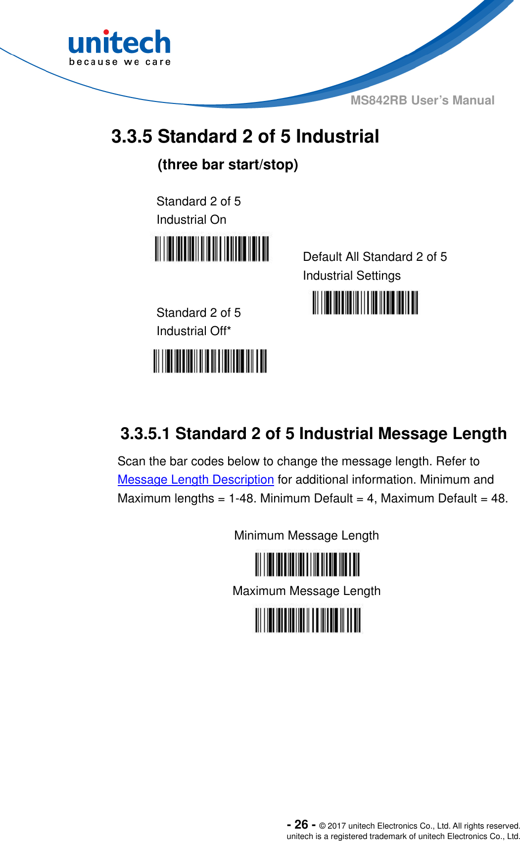  - 26 - © 2017 unitech Electronics Co., Ltd. All rights reserved. unitech is a registered trademark of unitech Electronics Co., Ltd. MS842RB User’s Manual  3.3.5 Standard 2 of 5 Industrial   (three bar start/stop)  Standard 2 of 5 Industrial On    Default All Standard 2 of 5 Industrial Settings  Standard 2 of 5 Industrial Off*     3.3.5.1 Standard 2 of 5 Industrial Message Length Scan the bar codes below to change the message length. Refer to Message Length Description for additional information. Minimum and Maximum lengths = 1-48. Minimum Default = 4, Maximum Default = 48.  Minimum Message Length  Maximum Message Length  