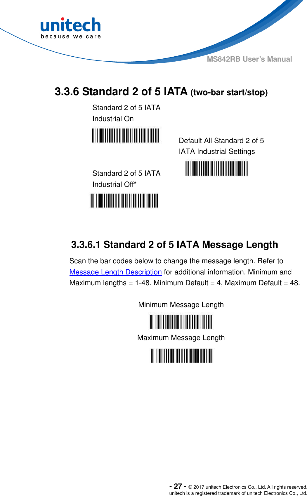  - 27 - © 2017 unitech Electronics Co., Ltd. All rights reserved. unitech is a registered trademark of unitech Electronics Co., Ltd. MS842RB User’s Manual   3.3.6 Standard 2 of 5 IATA (two-bar start/stop) Standard 2 of 5 IATA Industrial On    Default All Standard 2 of 5 IATA Industrial Settings  Standard 2 of 5 IATA Industrial Off*     3.3.6.1 Standard 2 of 5 IATA Message Length Scan the bar codes below to change the message length. Refer to Message Length Description for additional information. Minimum and Maximum lengths = 1-48. Minimum Default = 4, Maximum Default = 48.  Minimum Message Length  Maximum Message Length  