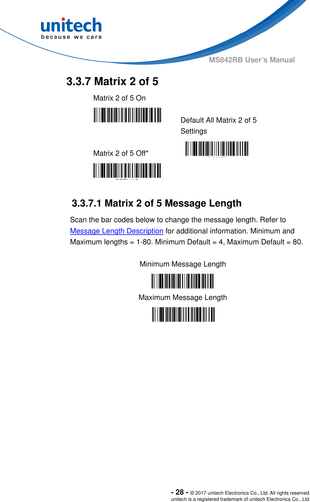  - 28 - © 2017 unitech Electronics Co., Ltd. All rights reserved. unitech is a registered trademark of unitech Electronics Co., Ltd. MS842RB User’s Manual   3.3.7 Matrix 2 of 5   Matrix 2 of 5 On     Default All Matrix 2 of 5 Settings  Matrix 2 of 5 Off*      3.3.7.1 Matrix 2 of 5 Message Length Scan the bar codes below to change the message length. Refer to Message Length Description for additional information. Minimum and Maximum lengths = 1-80. Minimum Default = 4, Maximum Default = 80.  Minimum Message Length  Maximum Message Length  