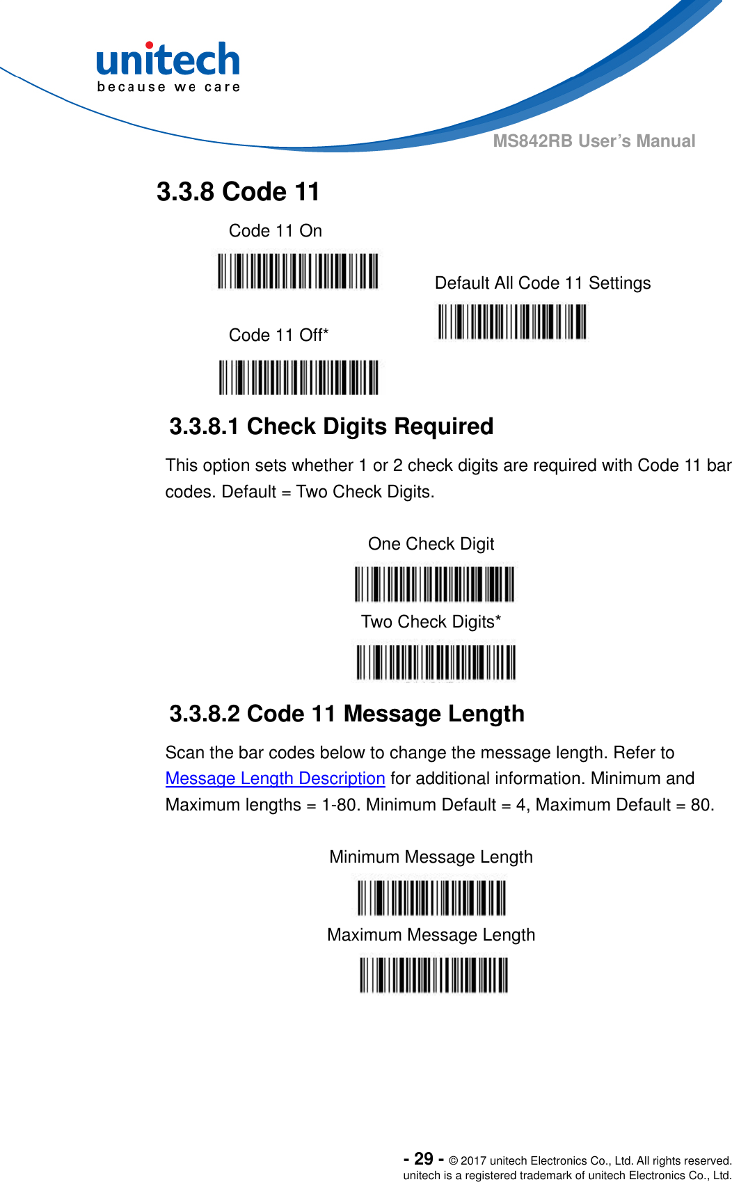  - 29 - © 2017 unitech Electronics Co., Ltd. All rights reserved. unitech is a registered trademark of unitech Electronics Co., Ltd. MS842RB User’s Manual   3.3.8 Code 11   Code 11 On     Default All Code 11 Settings  Code 11 Off*     3.3.8.1 Check Digits Required This option sets whether 1 or 2 check digits are required with Code 11 bar codes. Default = Two Check Digits.  One Check Digit  Two Check Digits*  3.3.8.2 Code 11 Message Length Scan the bar codes below to change the message length. Refer to Message Length Description for additional information. Minimum and Maximum lengths = 1-80. Minimum Default = 4, Maximum Default = 80.  Minimum Message Length  Maximum Message Length  