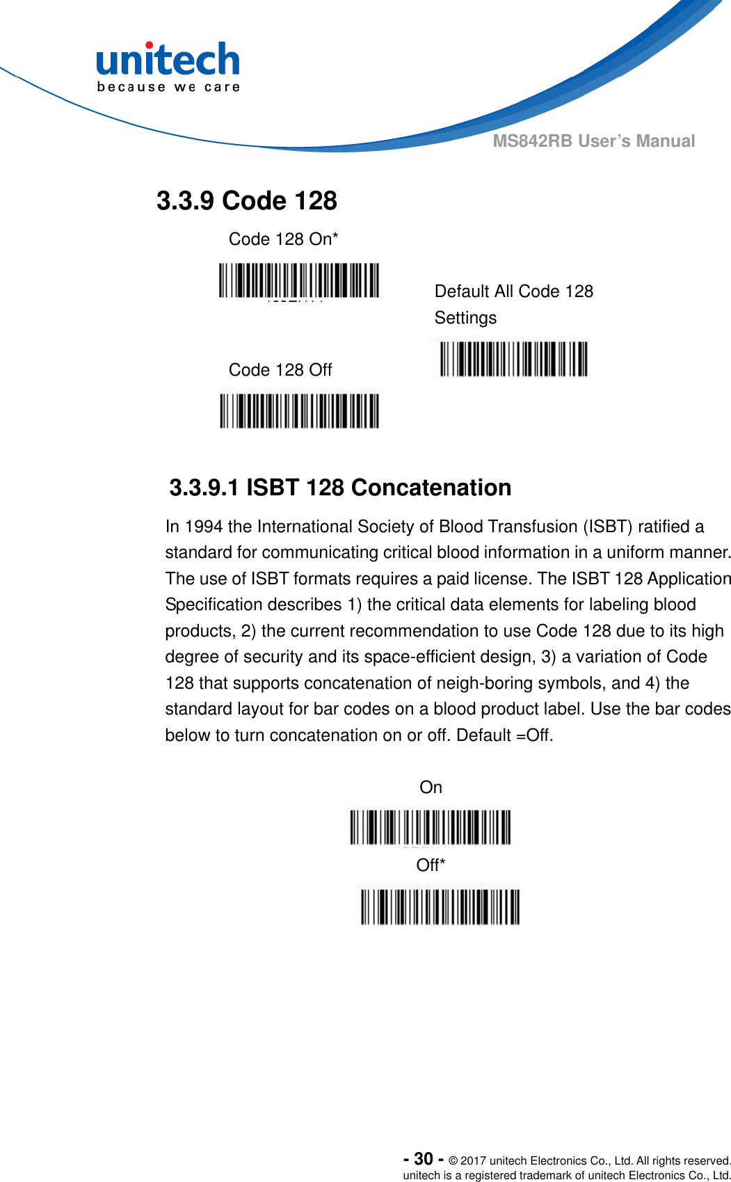  - 30 - © 2017 unitech Electronics Co., Ltd. All rights reserved. unitech is a registered trademark of unitech Electronics Co., Ltd. MS842RB User’s Manual  3.3.9 Code 128   Code 128 On*     Default All Code 128 Settings  Code 128 Off      3.3.9.1 ISBT 128 Concatenation In 1994 the International Society of Blood Transfusion (ISBT) ratified a standard for communicating critical blood information in a uniform manner.   The use of ISBT formats requires a paid license. The ISBT 128 Application Specification describes 1) the critical data elements for labeling blood products, 2) the current recommendation to use Code 128 due to its high degree of security and its space-efficient design, 3) a variation of Code 128 that supports concatenation of neigh-boring symbols, and 4) the standard layout for bar codes on a blood product label. Use the bar codes below to turn concatenation on or off. Default =Off.  On  Off*      