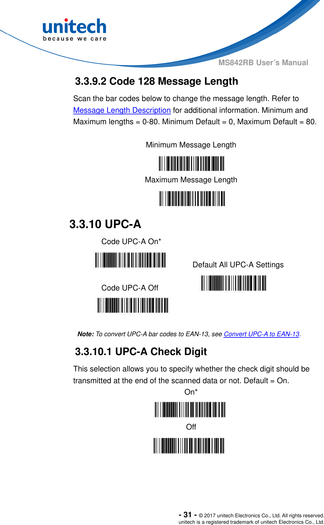  - 31 - © 2017 unitech Electronics Co., Ltd. All rights reserved. unitech is a registered trademark of unitech Electronics Co., Ltd. MS842RB User’s Manual  3.3.9.2 Code 128 Message Length Scan the bar codes below to change the message length. Refer to Message Length Description for additional information. Minimum and Maximum lengths = 0-80. Minimum Default = 0, Maximum Default = 80.  Minimum Message Length  Maximum Message Length  3.3.10 UPC-A   Code UPC-A On*     Default All UPC-A Settings  Code UPC-A Off     Note: To convert UPC-A bar codes to EAN-13, see Convert UPC-A to EAN-13. 3.3.10.1 UPC-A Check Digit This selection allows you to specify whether the check digit should be transmitted at the end of the scanned data or not. Default = On. On*  Off    