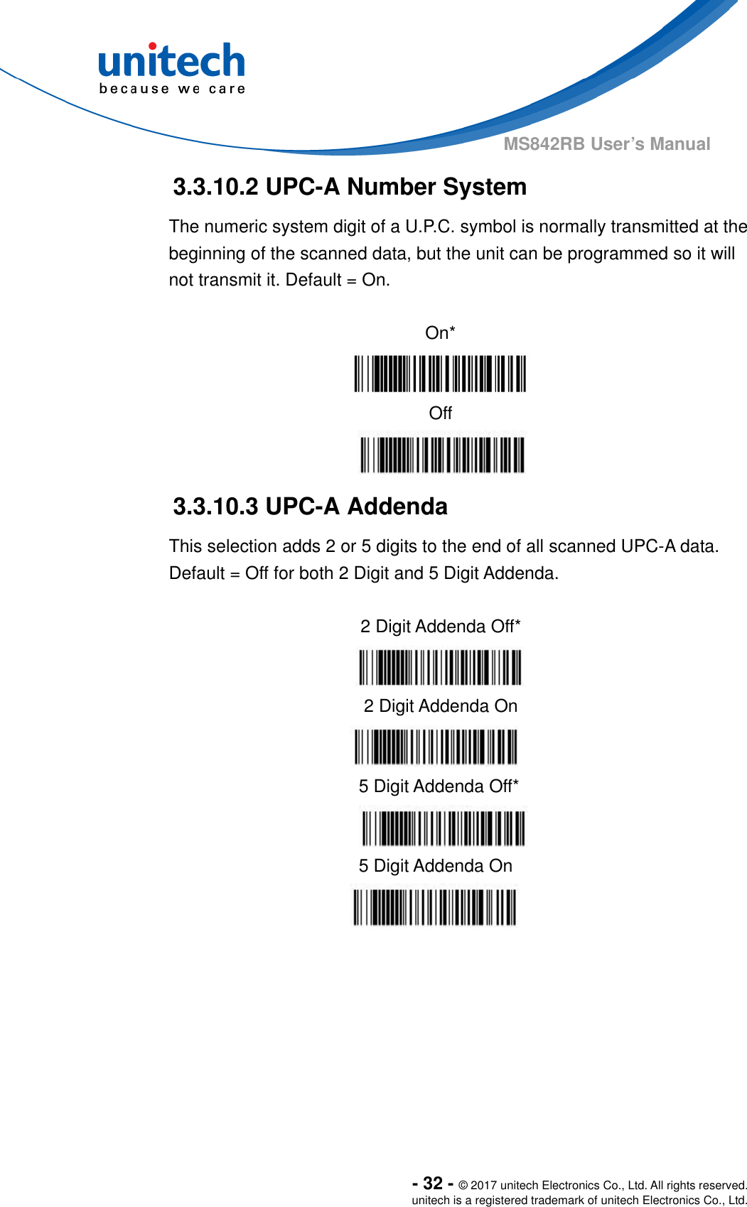  - 32 - © 2017 unitech Electronics Co., Ltd. All rights reserved. unitech is a registered trademark of unitech Electronics Co., Ltd. MS842RB User’s Manual  3.3.10.2 UPC-A Number System The numeric system digit of a U.P.C. symbol is normally transmitted at the beginning of the scanned data, but the unit can be programmed so it will not transmit it. Default = On.  On*  Off  3.3.10.3 UPC-A Addenda This selection adds 2 or 5 digits to the end of all scanned UPC-A data. Default = Off for both 2 Digit and 5 Digit Addenda.         2 Digit Addenda Off*  2 Digit Addenda On  5 Digit Addenda Off*  5 Digit Addenda On  