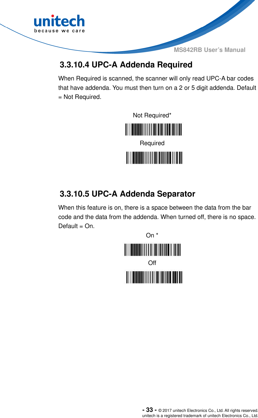  - 33 - © 2017 unitech Electronics Co., Ltd. All rights reserved. unitech is a registered trademark of unitech Electronics Co., Ltd. MS842RB User’s Manual  3.3.10.4 UPC-A Addenda Required When Required is scanned, the scanner will only read UPC-A bar codes that have addenda. You must then turn on a 2 or 5 digit addenda. Default = Not Required.  Not Required*    Required   3.3.10.5 UPC-A Addenda Separator When this feature is on, there is a space between the data from the bar code and the data from the addenda. When turned off, there is no space. Default = On. On *   Off        