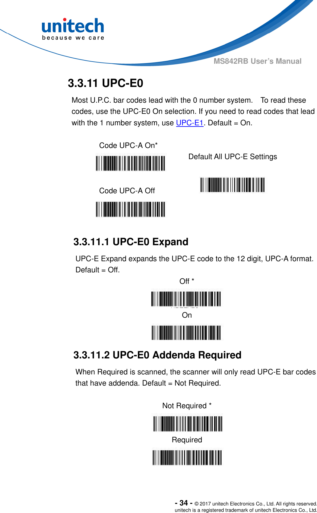  - 34 - © 2017 unitech Electronics Co., Ltd. All rights reserved. unitech is a registered trademark of unitech Electronics Co., Ltd. MS842RB User’s Manual  3.3.11 UPC-E0 Most U.P.C. bar codes lead with the 0 number system.    To read these codes, use the UPC-E0 On selection. If you need to read codes that lead with the 1 number system, use UPC-E1. Default = On.  Code UPC-A On*    Default All UPC-E Settings  Code UPC-A Off      3.3.11.1 UPC-E0 Expand UPC-E Expand expands the UPC-E code to the 12 digit, UPC-A format.   Default = Off. Off *  On  3.3.11.2 UPC-E0 Addenda Required When Required is scanned, the scanner will only read UPC-E bar codes that have addenda. Default = Not Required.  Not Required *  Required  