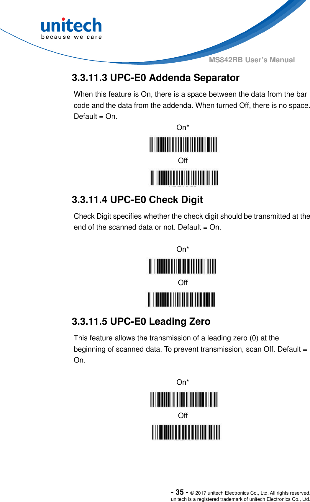  - 35 - © 2017 unitech Electronics Co., Ltd. All rights reserved. unitech is a registered trademark of unitech Electronics Co., Ltd. MS842RB User’s Manual  3.3.11.3 UPC-E0 Addenda Separator When this feature is On, there is a space between the data from the bar code and the data from the addenda. When turned Off, there is no space.   Default = On. On*  Off  3.3.11.4 UPC-E0 Check Digit Check Digit specifies whether the check digit should be transmitted at the end of the scanned data or not. Default = On.  On*  Off  3.3.11.5 UPC-E0 Leading Zero This feature allows the transmission of a leading zero (0) at the beginning of scanned data. To prevent transmission, scan Off. Default = On.  On*  Off  