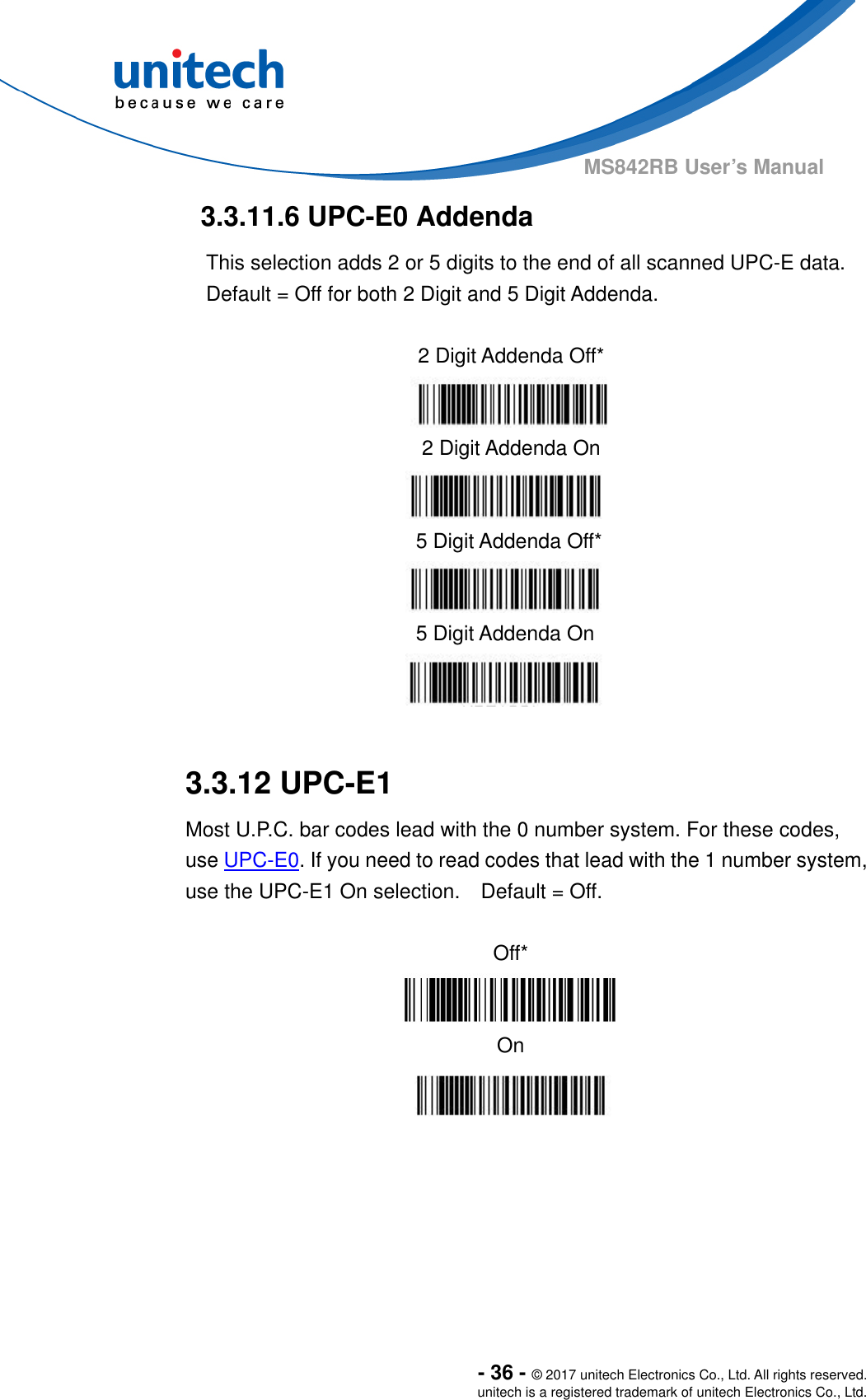  - 36 - © 2017 unitech Electronics Co., Ltd. All rights reserved. unitech is a registered trademark of unitech Electronics Co., Ltd. MS842RB User’s Manual  3.3.11.6 UPC-E0 Addenda This selection adds 2 or 5 digits to the end of all scanned UPC-E data.   Default = Off for both 2 Digit and 5 Digit Addenda.               3.3.12 UPC-E1 Most U.P.C. bar codes lead with the 0 number system. For these codes, use UPC-E0. If you need to read codes that lead with the 1 number system, use the UPC-E1 On selection.    Default = Off.  Off*  On    2 Digit Addenda Off*  2 Digit Addenda On  5 Digit Addenda Off*  5 Digit Addenda On  