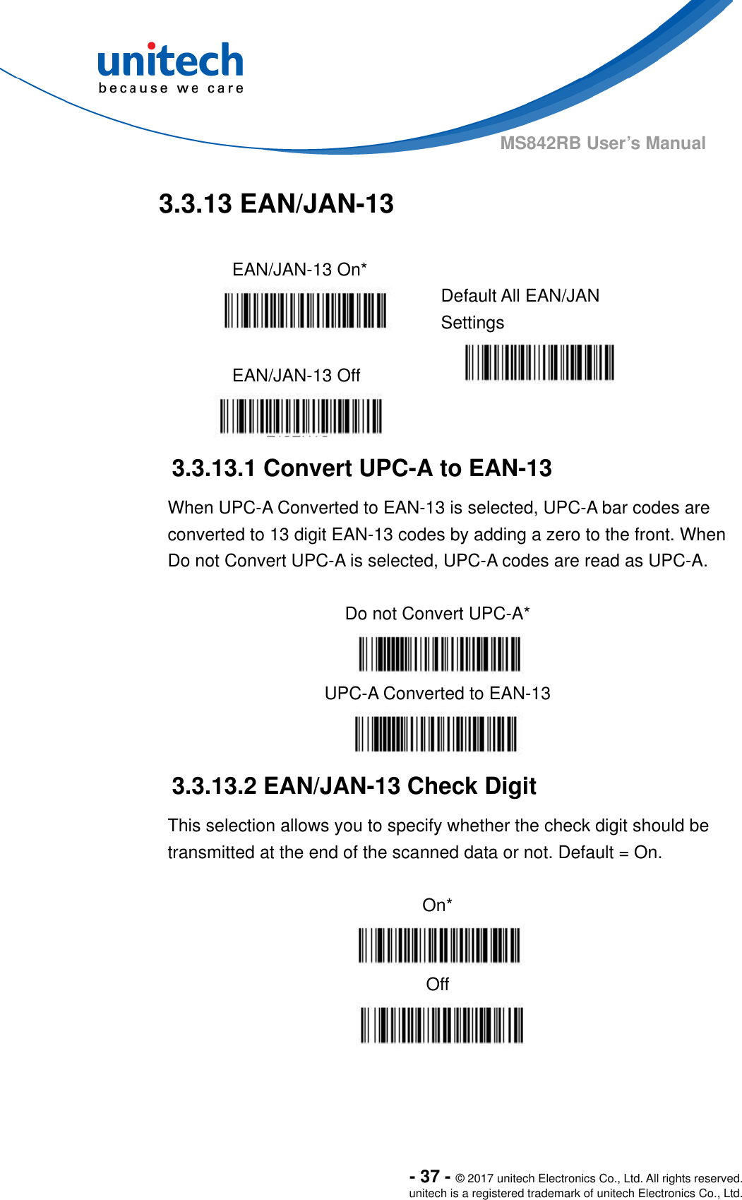  - 37 - © 2017 unitech Electronics Co., Ltd. All rights reserved. unitech is a registered trademark of unitech Electronics Co., Ltd. MS842RB User’s Manual  3.3.13 EAN/JAN-13  EAN/JAN-13 On*    Default All EAN/JAN Settings  EAN/JAN-13 Off     3.3.13.1 Convert UPC-A to EAN-13 When UPC-A Converted to EAN-13 is selected, UPC-A bar codes are converted to 13 digit EAN-13 codes by adding a zero to the front. When Do not Convert UPC-A is selected, UPC-A codes are read as UPC-A.  Do not Convert UPC-A*  UPC-A Converted to EAN-13  3.3.13.2 EAN/JAN-13 Check Digit This selection allows you to specify whether the check digit should be transmitted at the end of the scanned data or not. Default = On.  On*  Off  