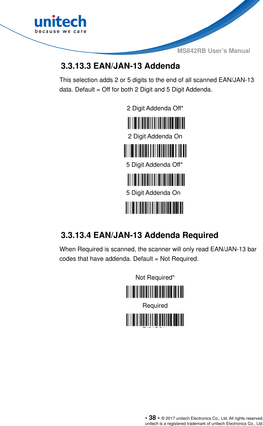  - 38 - © 2017 unitech Electronics Co., Ltd. All rights reserved. unitech is a registered trademark of unitech Electronics Co., Ltd. MS842RB User’s Manual  3.3.13.3 EAN/JAN-13 Addenda This selection adds 2 or 5 digits to the end of all scanned EAN/JAN-13 data. Default = Off for both 2 Digit and 5 Digit Addenda.               3.3.13.4 EAN/JAN-13 Addenda Required When Required is scanned, the scanner will only read EAN/JAN-13 bar codes that have addenda. Default = Not Required.  Not Required*  Required       2 Digit Addenda Off*  2 Digit Addenda On  5 Digit Addenda Off*  5 Digit Addenda On  