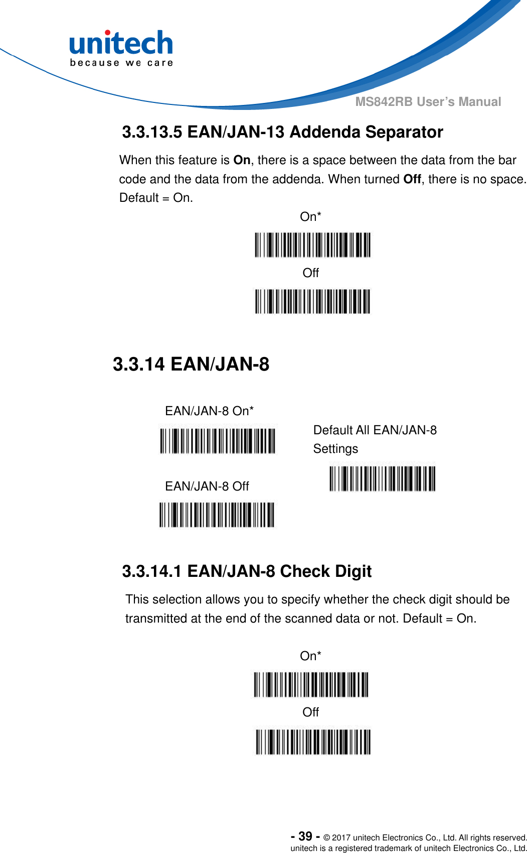  - 39 - © 2017 unitech Electronics Co., Ltd. All rights reserved. unitech is a registered trademark of unitech Electronics Co., Ltd. MS842RB User’s Manual  3.3.13.5 EAN/JAN-13 Addenda Separator When this feature is On, there is a space between the data from the bar code and the data from the addenda. When turned Off, there is no space.   Default = On. On*  Off   3.3.14 EAN/JAN-8  EAN/JAN-8 On*   Default All EAN/JAN-8 Settings  EAN/JAN-8 Off     3.3.14.1 EAN/JAN-8 Check Digit This selection allows you to specify whether the check digit should be transmitted at the end of the scanned data or not. Default = On.  On*  Off  